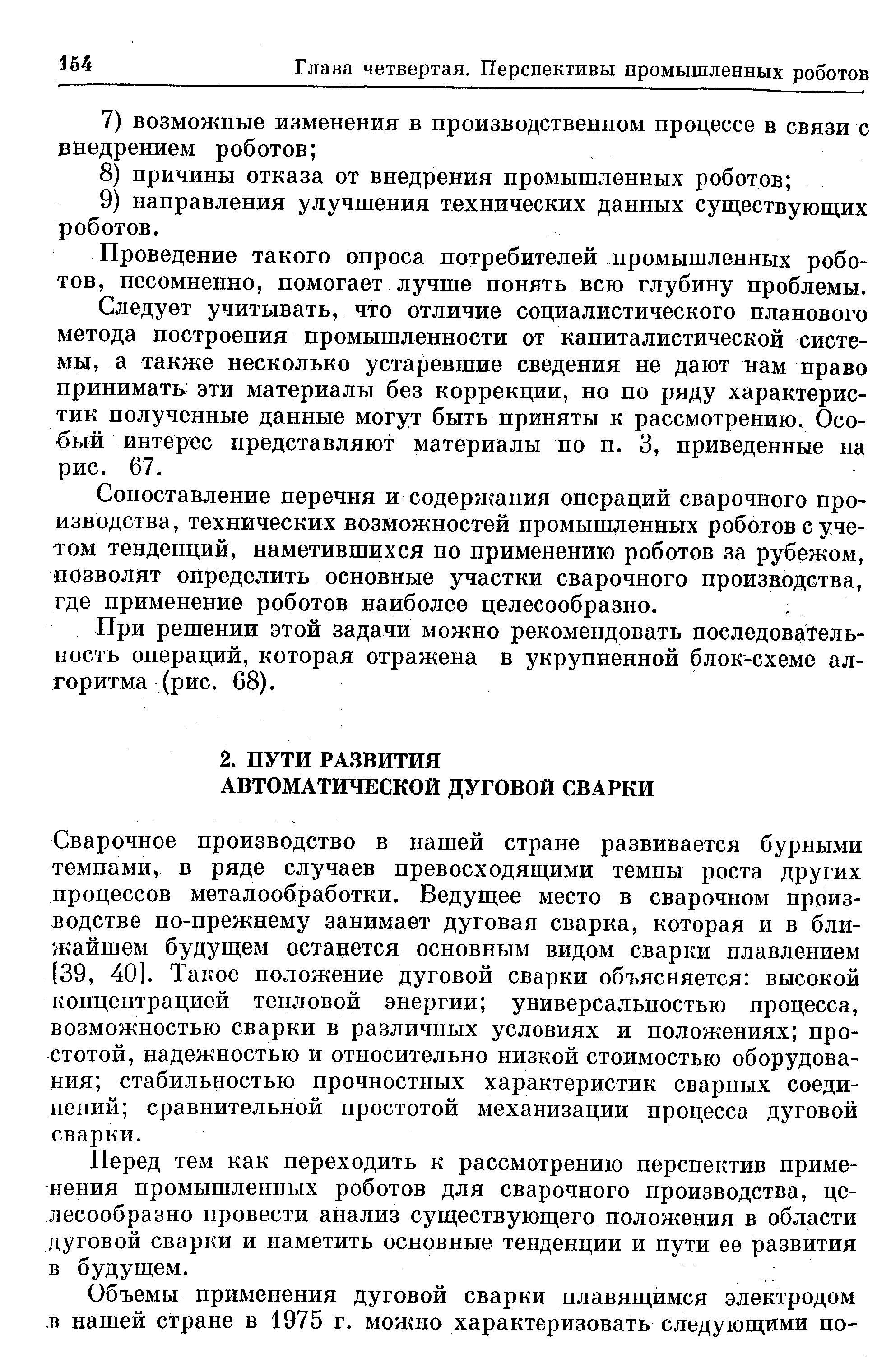 Сварочное производство в нашей стране развивается бурными темпами, в ряде случаев превосходяш,ими темпы роста других процессов металообработки. Ведущее место в сварочном производстве по-прежнему занимает дуговая сварка, которая и в ближайшем будущем останется основным видом сварки плавлением [39, 40]. Такое положение дуговой сварки объясняется высокой концентрацией тепловой энергии универсальностью процесса, возможностью сварки в различных условиях и положениях простотой, надежностью и относительно низкой стоимостью оборудования стабильностью прочностных характеристик сварных соединений сравнительной простотой механизации процесса дуговой сварки.
