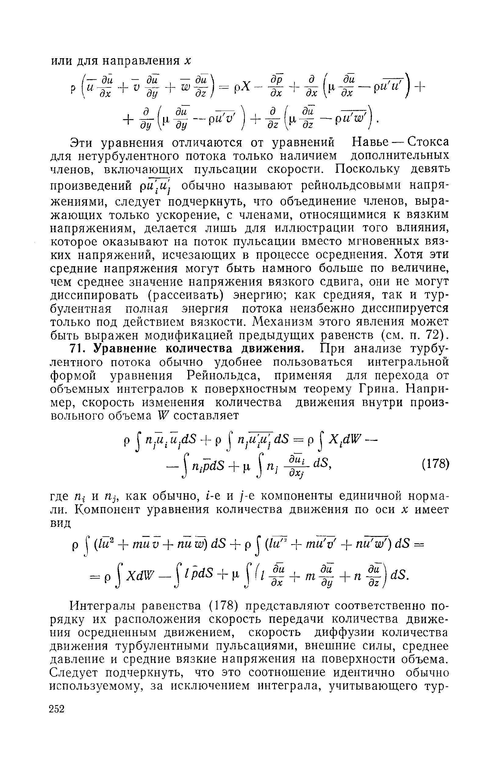 Эти уравнения отличаются от уравнений Навье — Стокса для нетурбулентного потока только наличием дополнительных членов, включающих пульсации скорости. Поскольку девять произведений ри. и. обычно называют рейнольдсовыми напряжениями, следует подчеркнуть, что объединение членов, выражающих только ускорение, с членами, относящимися к вязким напряжениям, делается лишь для иллюстрации того влияния, которое оказывают на поток пульсации вместо мгновенных вязких напряжений, исчезающих в процессе осреднения. Хотя эти средние напряжения могут быть намного больше по величине, чем среднее значение напряжения вязкого сдвига, они не могут диссипировать (рассеивать) энергию как средняя, так и турбулентная полная энергия потока неизбежно диссипируется только под действием вязкости. Механизм этого явления может быть выражен модификацией предыдущих равенств (см. п. 72).
