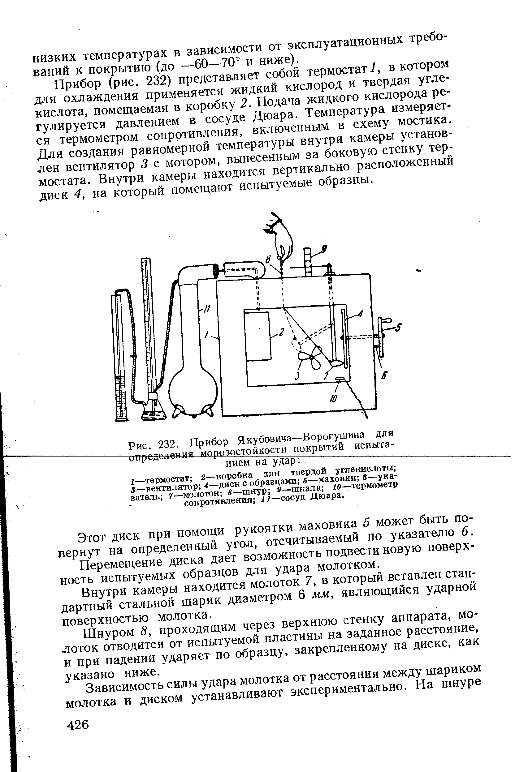 Прибор (рис. 232) представляет собой термостат/, в котором для охлаждения применяется жидкий кислород и твердая углекислота, помещаемая в коробку 2. Подача жидкого кислорода регулируется давлением в сосуде Дюара. Температура измеряется термометром сопротивления, включенным в схему мостика. Для создания равномерной температуры внутри камеры установлен вентилятор 3 с мотором, вынесенным за боковую стенку термостата. Внутри камеры находится вертикально расположенный диск 4, на который помещают испытуемые образцы.
