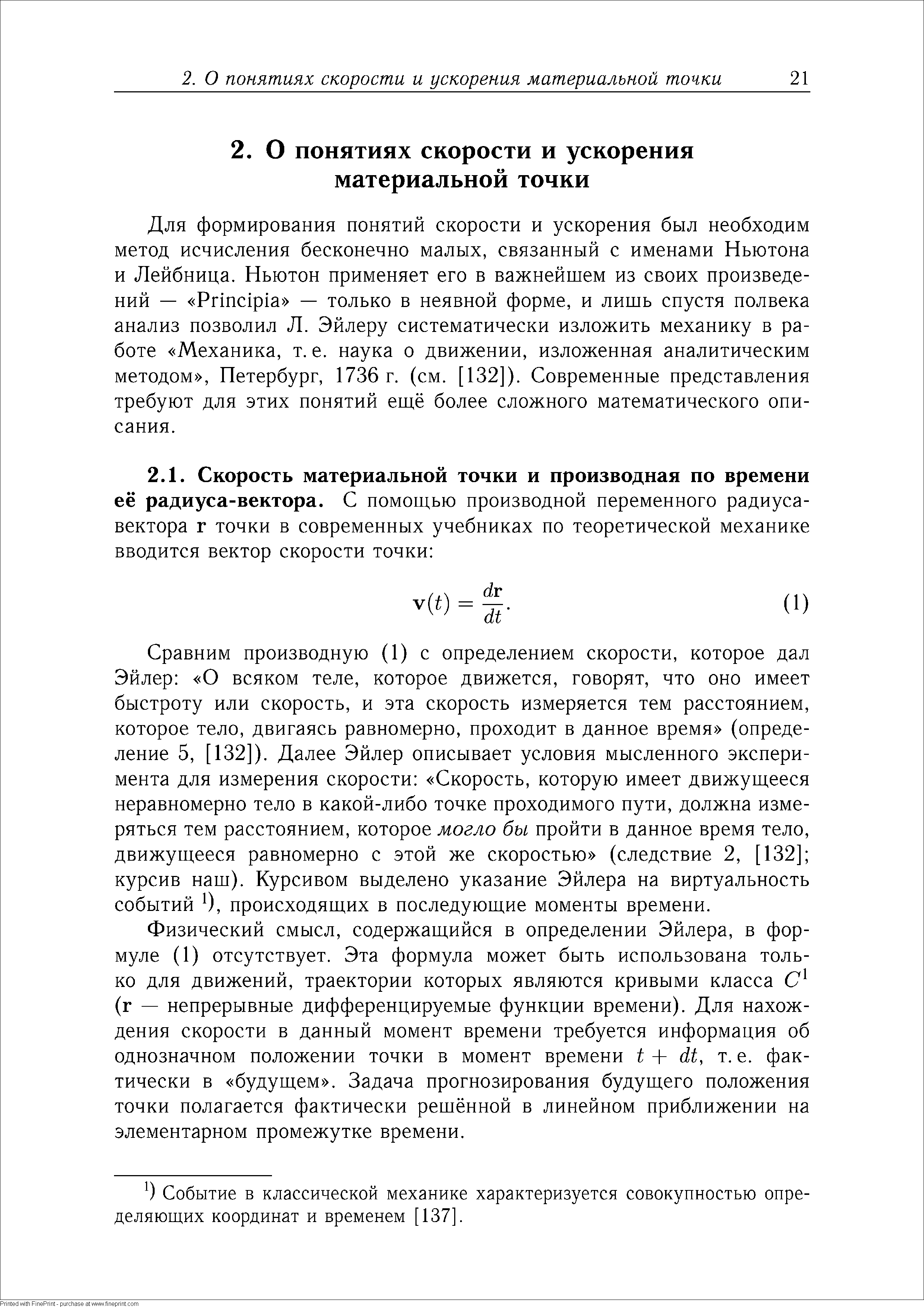 Для формирования понятий скорости и ускорения был необходим метод исчисления бесконечно малых, связанный с именами Ньютона и Лейбница. Ньютон применяет его в важнейшем из своих произведений — Prin ipia — только в неявной форме, и лишь спустя полвека анализ позволил Л. Эйлеру систематически изложить механику в работе Механика, т. е. наука о движении, изложенная аналитическим методом , Петербург, 1736 г. (см. [132]). Современные представления требуют для этих понятий ещё более сложного математического описания.
