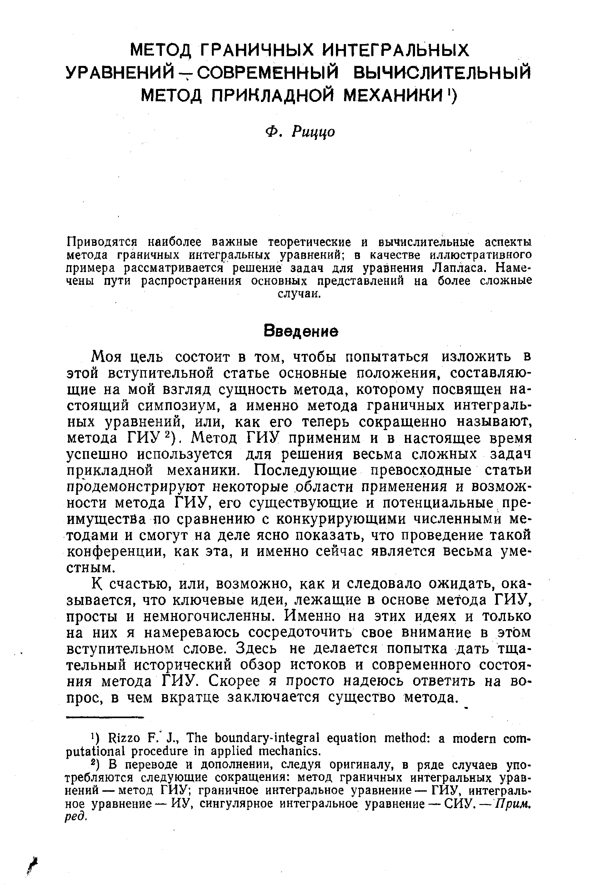 Моя цель состоит в том, чтобы попытаться изложить в этой вступительной статье основные положения, составляющие на мой взгляд сущность метода, которому посвящен настоящий симпозиум, а именно метода граничных интегральных уравнений, или, как его теперь сокращенно называют, метода ГИУ ). Метод ГИУ применим и в настоящее время успещно используется для решения весьма сложных задач прикладной механики. Последующие превосходные статьи продемонстрируют некоторые области применения и возможности метода ГИУ, его существующие и потенциальные преимущества по сравнению с конкурирующими численными методами и смогут на деле ясно показать, что проведение такой конференции, как эта, и именно сейчас является весьма уместным.
