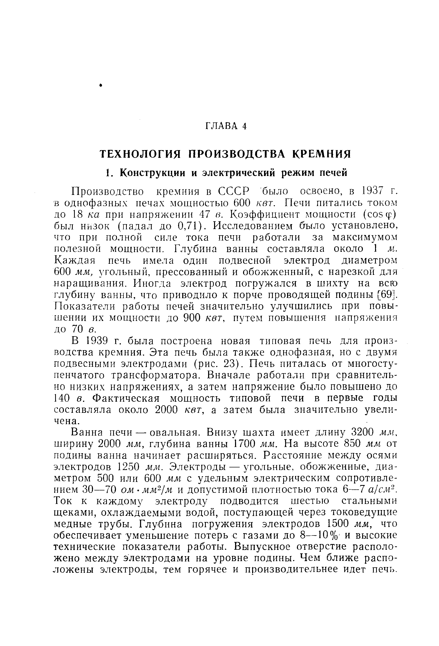 Производство кремния в СССР было освоено, в 1937 г. в однофазных печах мощностью 600 кет. Печи питались током до 18 ка при напряжении 47 в. Коэффициент мощности (созф) был низок (падал до 0,71). Исследованием было установлено, что при полной силе тока печи работали за максимумом полезной мощности. Глубина ванны составляла около 1 м. Каждая печь имела один подвесной электрод диаметром 600 мм, угольный, прессованный и обожженный, с нарезкой для наращивания. Иногда электрод погружался в шихту на всю глубину ванны, что приводило к порче проводящей подины [69]. Показатели работы печей значительно улучшились при повышении их мощности до 900 кет, путем повышения напряжения до 70 в.
