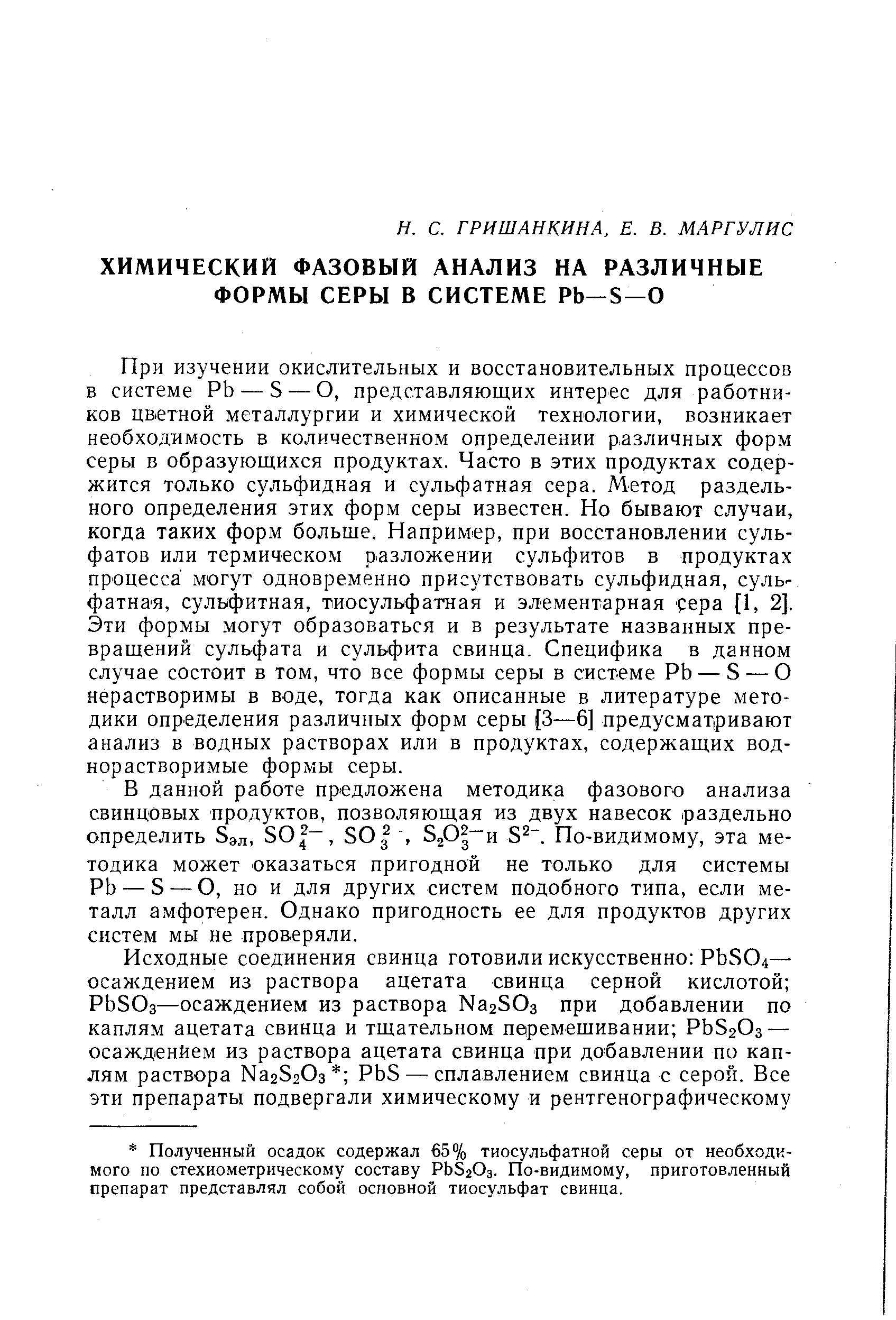 При изучении окислительных и восстановительных процессов в системе РЬ — S — О, представляющих интерес для работников цветной металлургии и химической технологии, возникает необходимость в количественном определении различных форм серы в образующихся продуктах. Часто в этих продуктах содержится только сульфидная и сульфатная сера. Метод раздельного определения этих форм серы известен. Но бывают случаи, когда таких форм больше. Например, при восстановлении сульфатов или термическом разложении сульфитов в продуктах процесса могут одновременно присутствовать сульфидная, сульфатная, сульфитная, тиосульфатная и элементарная сера [1, 2]. Эти формы. могут образоваться и в результате названных превращений сульфата и сульфита свинца. Специфика в данном случае состоит в том, что все формы серы в системе РЬ — S — О нерастворимы в воде, тогда как описанные в литературе методики определения различных форм серы [3—6] предусматривают анализ в водных растворах или в продуктах, содержащих воднорастворимые формы серы.
