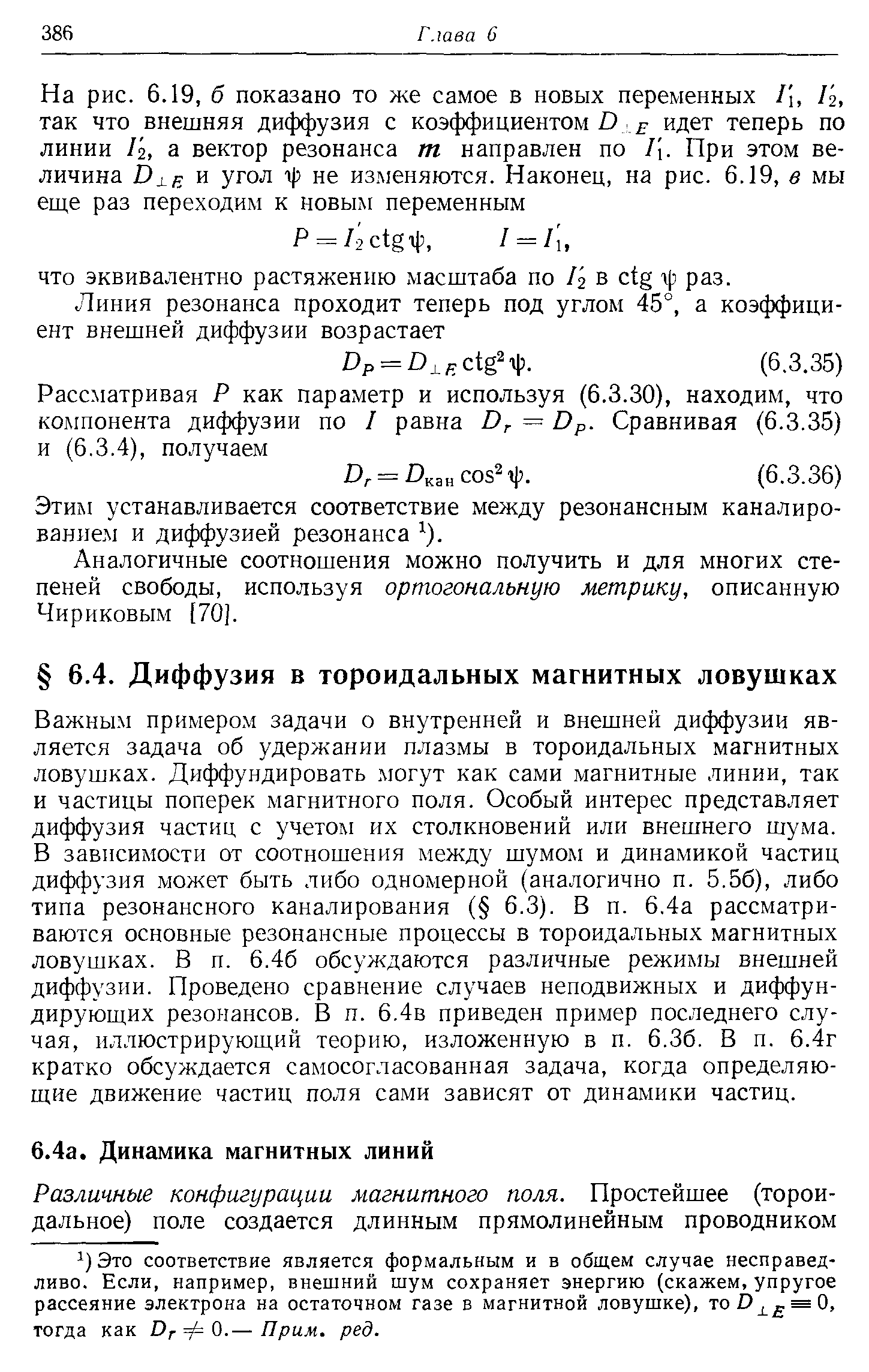 Важным примером задачи о внутренней и внешней диффузии является задача об удержании плазмы в тороидальных магнитных ловушках. Диффундировать могут как сами магнитные линии, так и частицы поперек магнитного поля. Особый интерес представляет диффузия частиц с учетом их столкновений или внешнего шума. В зависимости от соотношения между шумом и динамикой частиц диффузия может быть либо одномерной (аналогично п. 5.56), либо типа резонансного каналирования ( 6.3). В п. 6.4а рассматриваются основные резонансные процессы в тороидальных магнитных ловушках. В п. 6.46 обсуждаются различные режимы внешней диффузии. Проведено сравнение случаев неподвижных и диффундирующих резонансов. В п. 6.4в приведен пример последнего случая, иллюстрирующий теорию, изложенную в п. 6.36. В п. 6.4г кратко обсуждается самосогласованная задача, когда определяющие движение частиц поля сами зависят от динамики частиц.
