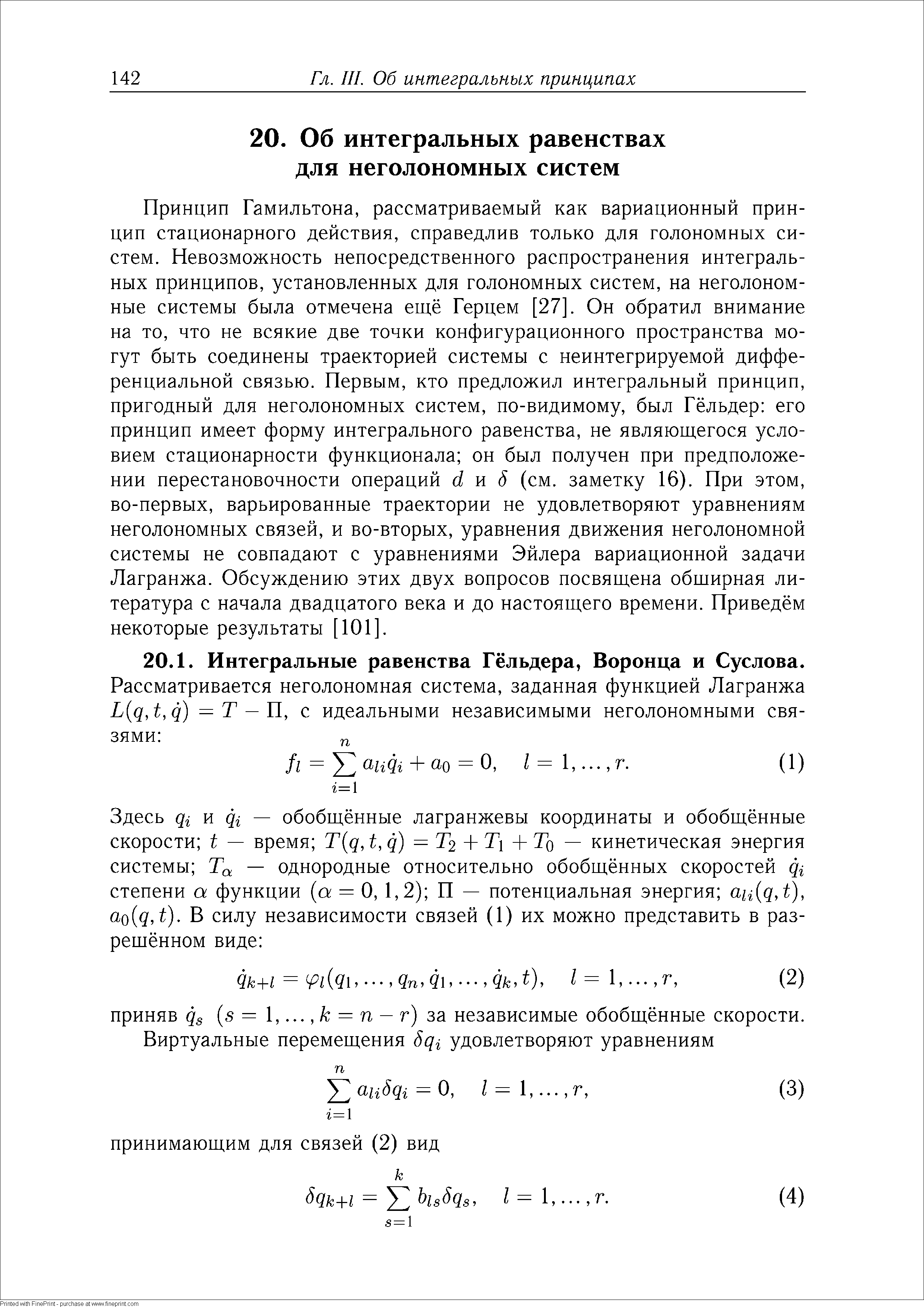 Принцип Гамильтона, рассматриваемый как вариационный принцип стационарного действия, справедлив только для голономных систем. Невозможность непосредственного распространения интегральных принципов, установленных для голономных систем, на неголоном-ные системы была отмечена ещё Герцем [27]. Он обратил внимание на то, что не всякие две точки конфигурационного пространства могут быть соединены траекторией системы с неинтегрируемой дифференциальной связью. Первым, кто предложил интегральный принцип, пригодный для неголономных систем, по-видимому, был Гёльдер его принцип имеет форму интегрального равенства, не являющегося условием стационарности функционала он был получен при предположении перестановочности операций d w 5 (см. заметку 16). При этом, во-первых, варьированные траектории не удовлетворяют уравнениям неголономных связей, и во-вторых, уравнения движения неголономной системы не совпадают с уравнениями Эйлера вариационной задачи Лагранжа. Обсуждению этих двух вопросов посвящена обширная литература с начала двадцатого века и до настоящего времени. Приведём некоторые результаты [101. 
