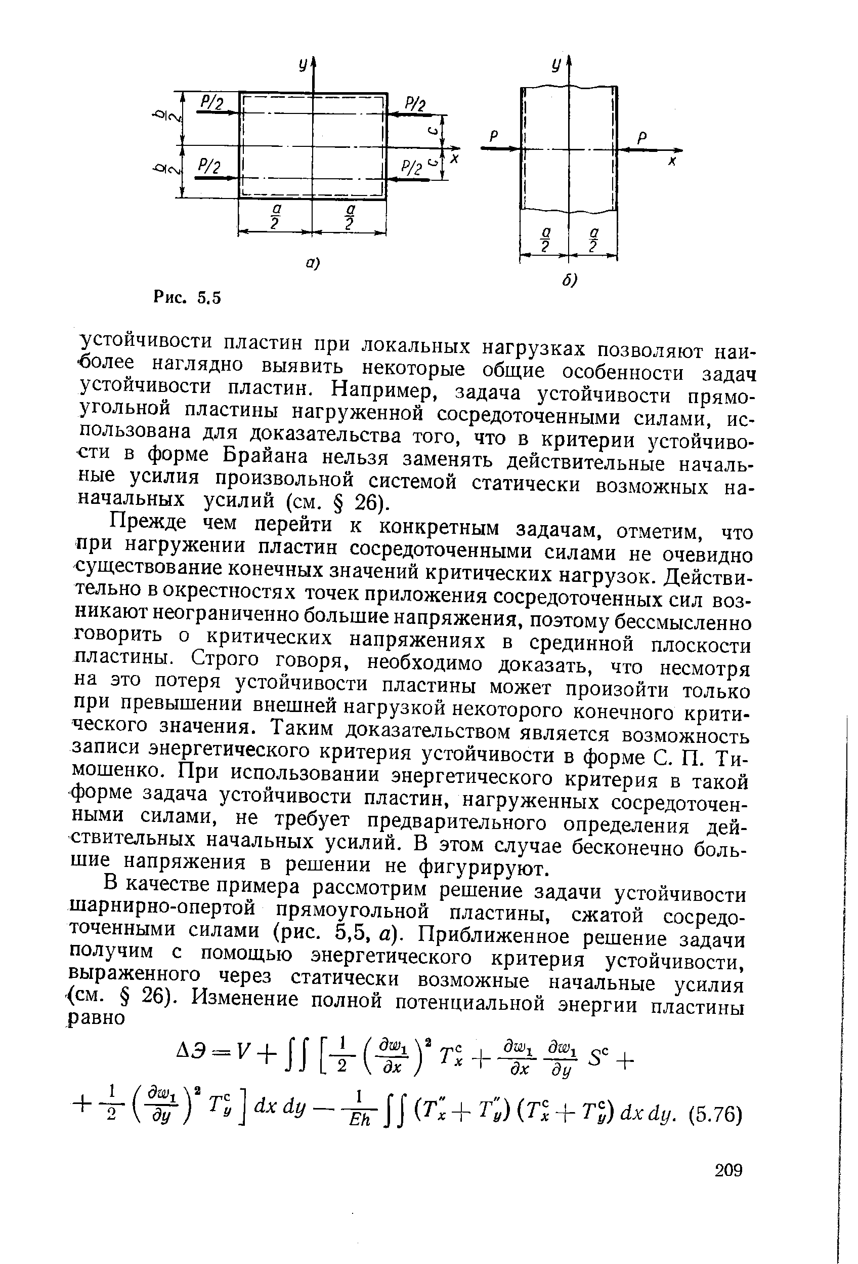 Прежде чем перейти к конкретным задачам, отметим, что при нагружении пластин сосредоточенными силами не очевидно существование конечных значений критических нагрузок. Действительно в окрестностях точек приложения сосредоточенных сил возникают неограниченно большие напряжения, поэтому бессмысленно говорить о критических напряжениях в срединной плоскости пластины. Строго говоря, необходимо доказать, что несмотря на это потеря устойчивости пластины может произойти только при превышении внешней нагрузкой некоторого конечного критического значения. Таким доказательством является возможность записи энергетического критерия устойчивости в форме С. П. Тимошенко. При использовании энергетического критерия в такой форме задача устойчивости пластин, нагруженных сосредоточенными силами, не требует предварительного определения действительных начальных усилий. В этом случае бесконечно большие напряжения в решении не фигурируют.
