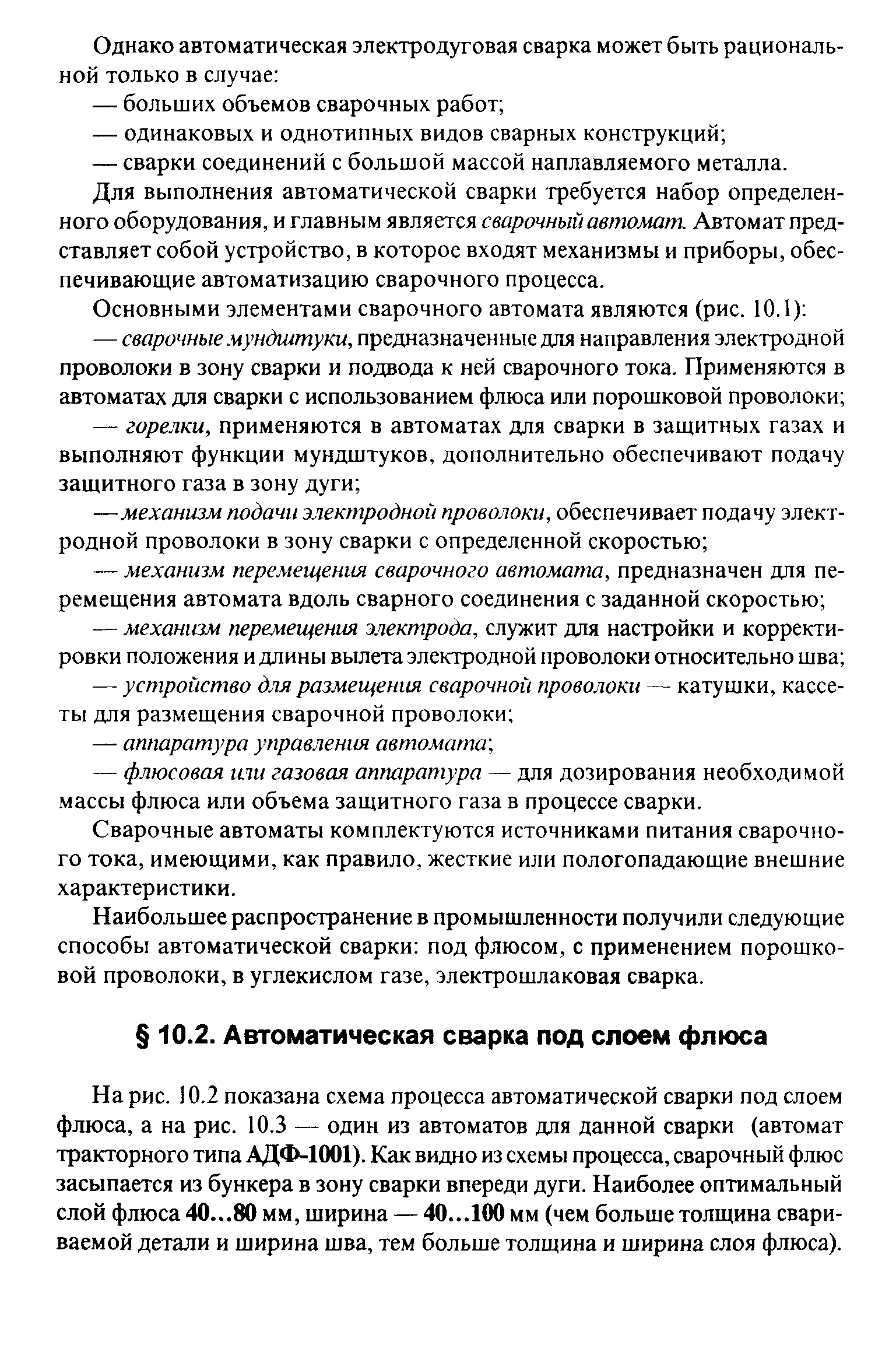 На рис. 10.2 показана схема процесса автоматической сварки под слоем флюса, а на рис. 10.3 — один из автоматов для данной сварки (автомат тракторного типа АДФ-1001). Как видно из схемы процесса, сварочный флюс засыпается из бункера в зону сварки впереди дуги. Наиболее оптимальный слой флюса 40...80 мм, ширина — 40...100 мм (чем больше толщина свариваемой детали и ширина шва, тем больше толщина и ширина слоя флюса).
