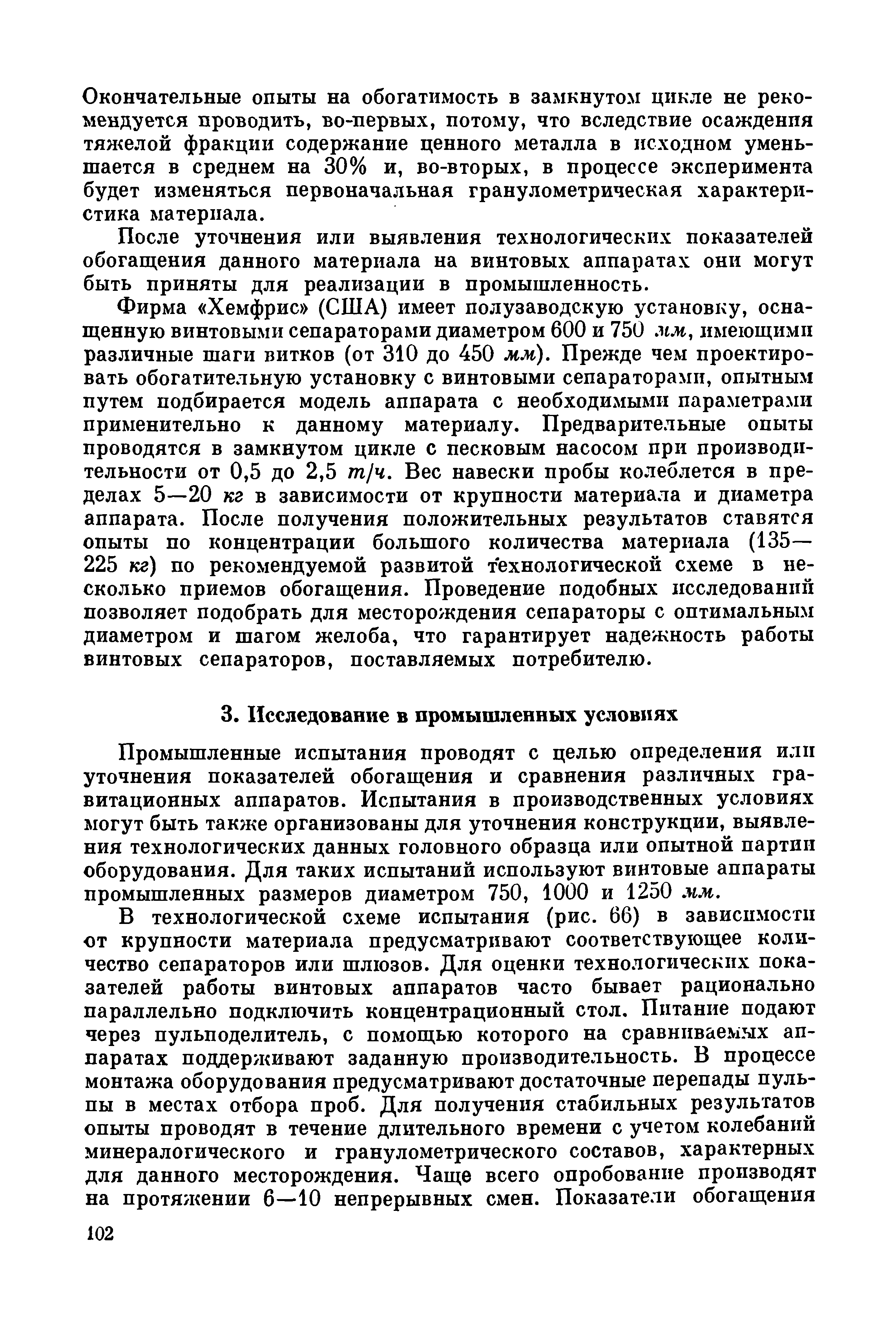 Промышленные испытания проводят с целью определения или уточнения показателей обогащения и сравнения различных гравитационных аппаратов. Испытания в производственных условиях могут быть также организованы для уточнения конструкции, выявления технологических данных головного образца или опытной партии оборудования. Для таких испытаний используют винтовые аппараты промышленных размеров диаметром 750, 1000 и 1250. чм.
