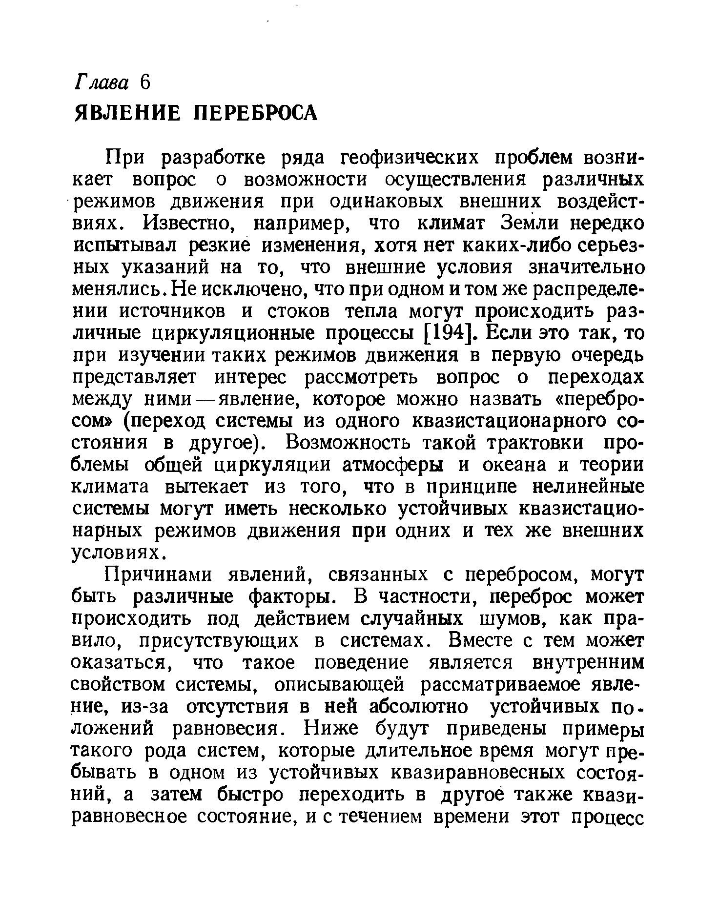 При разработке ряда геофизических проблем возникает вопрос о возможности осуществления различных режимов движения при одинаковых внешних воздействиях. Известно, например, что климат Земли нередко испытывал резкие изменения, хотя нет каких-либо серьезных указаний на то, что внешние условия значительно менялись. Не исключено, что при одном и том же распределении источников и стоков тепла могут происходить различные циркуляционные процессы [194]. Если это так, то при изучении таких режимов движения в первую очередь представляет интерес рассмотреть вопрос о переходах между ними — явление, которое можно назвать перебросом (переход системы из одного квазистационарного состояния в другое). Возможность такой трактовки проблемы общей циркуляции атмосферы и океана и теории климата вытекает из того, что в принципе нелинейные системы могут иметь несколько устойчивых квазистационарных режимов движения при одних и тех же внешних условиях.
