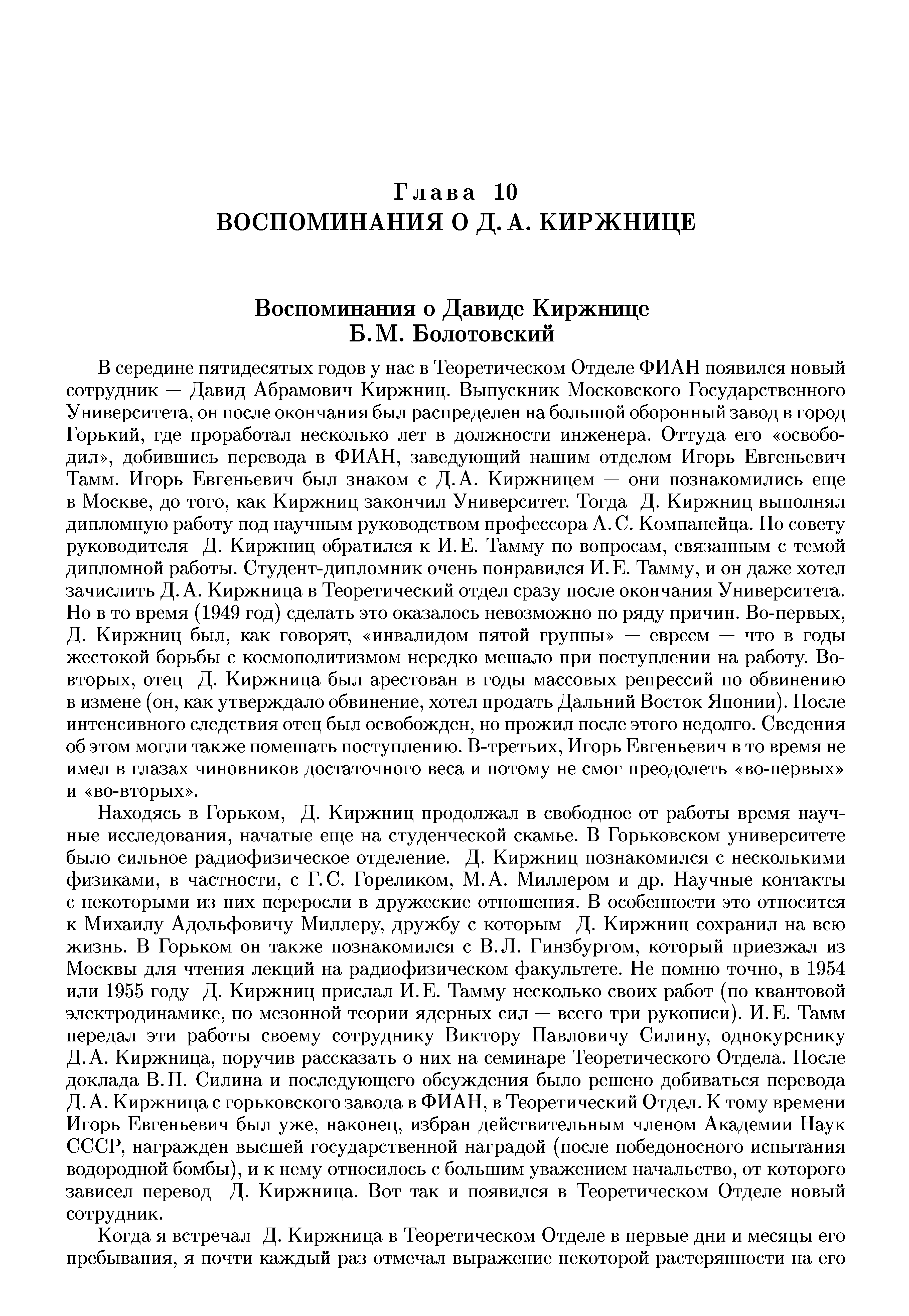 В середине пятидесятых годов у нас в Теоретическом Отделе ФИАН появился новый сотрудник — Давид Абрамович Киржниц. Выпускник Московского Государственного Университета, он после окончания был распределен на большой оборонный завод в город Горький, где проработал несколько лет в должности инженера. Оттуда его освободил , добившись перевода в ФИАН, заведующий нашим отделом Игорь Евгеньевич Тамм. Игорь Евгеньевич был знаком с Д.А. Киржницем — они познакомились еще в Москве, до того, как Киржниц закончил Университет. Тогда Д. Киржниц выполнял дипломную работу под научным руководством профессора А. С. Компанейца. Но совету руководителя Д. Киржниц обратился к И.Е. Тамму по вопросам, связанным с темой дипломной работы. Студент-дипломник очень понравился И. Е. Тамму, и он даже хотел зачислить Д.А. Киржница в Теоретический отдел сразу после окончания Университета. Но в то время (1949 год) сделать это оказалось невозможно по ряду причин. Во-первых, Д. Киржниц был, как говорят, инвалидом пятой группы — евреем — что в годы жестокой борьбы с космополитизмом нередко мешало при поступлении на работу. Во-вторых, отец Д. Киржница был арестован в годы массовых репрессий по обвинению в измене (он, как утверждало обвинение, хотел продать Дальний Восток Японии). Носле интенсивного следствия отец был освобожден, но прожил после этого недолго. Сведения об этом могли также помешать поступлению. В-третьих, Игорь Евгеньевич в то время не имел в глазах чиновников достаточного веса и потому не смог преодолеть во-первых и во-вторых .
