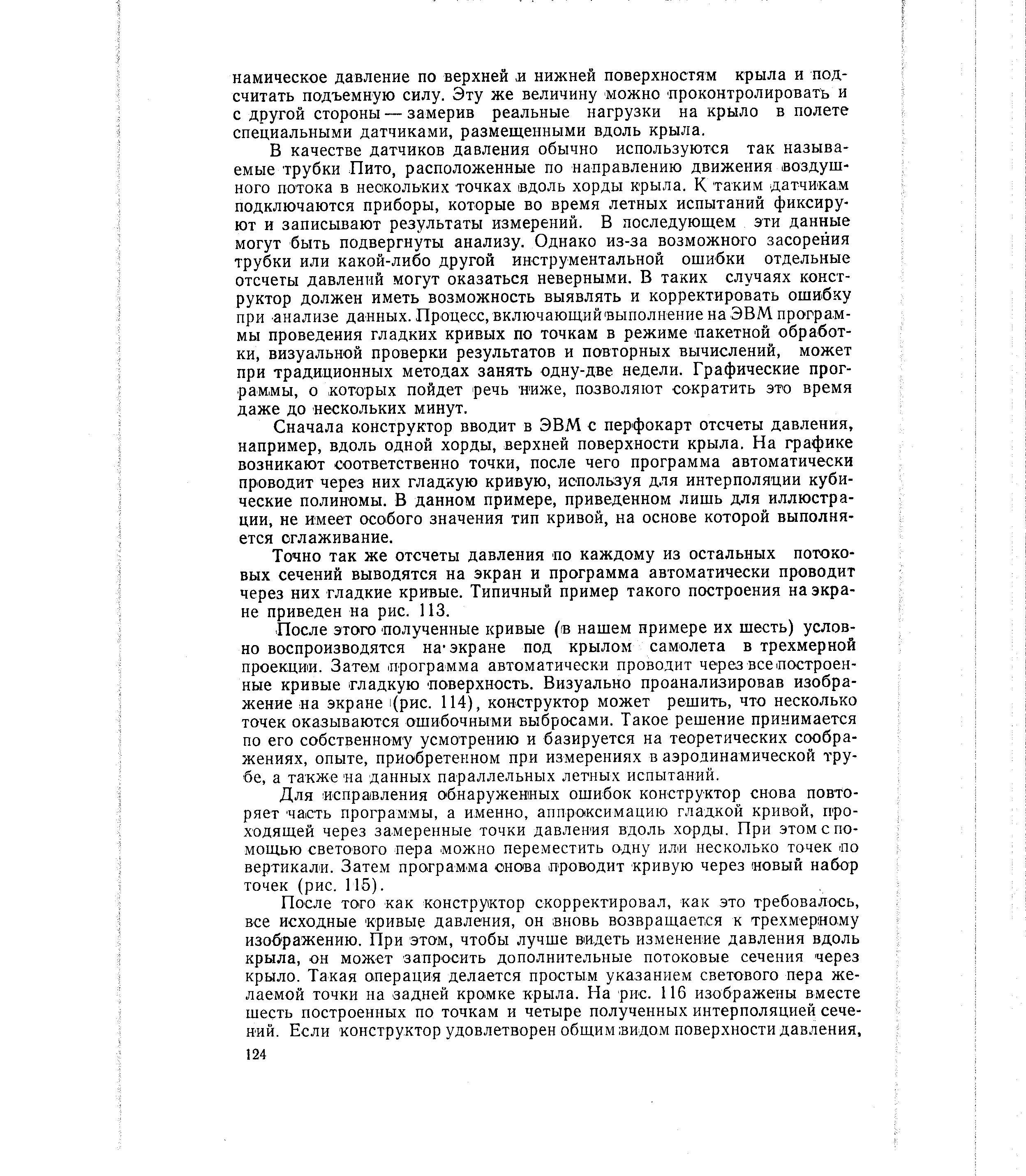 В качестве датчиков давления обычно используются так называемые трубки Пито, расположенные по направлению движения воздушного потока в нескольких точках вдоль хорды крыла. К таким -датчикам подключаются приборы, которые во время летных испытаний фиксируют и записьшают результаты измерений. В последующем эти данные могут быть подвергнуты анализу. Однако из-за возможного засорения трубки или какой-либо другой инструментальной ошибки отдельные отсчеты давлений могут оказаться неверными. В таких случаях конструктор должен иметь возможность выявлять и корректировать ошибку при анализе данных. Процесс, включающий выполнение на ЭВМ программы проведения гладких кривых по точкам в режиме пакетной обработки, визуальной проверки результатов и повторных вычислений, может при традиционных методах занять одну-две недели. Графические прог-раМ МЫ, о которых пойдет речь ниже, позволяют сократить это время даже до нескольких минут.
