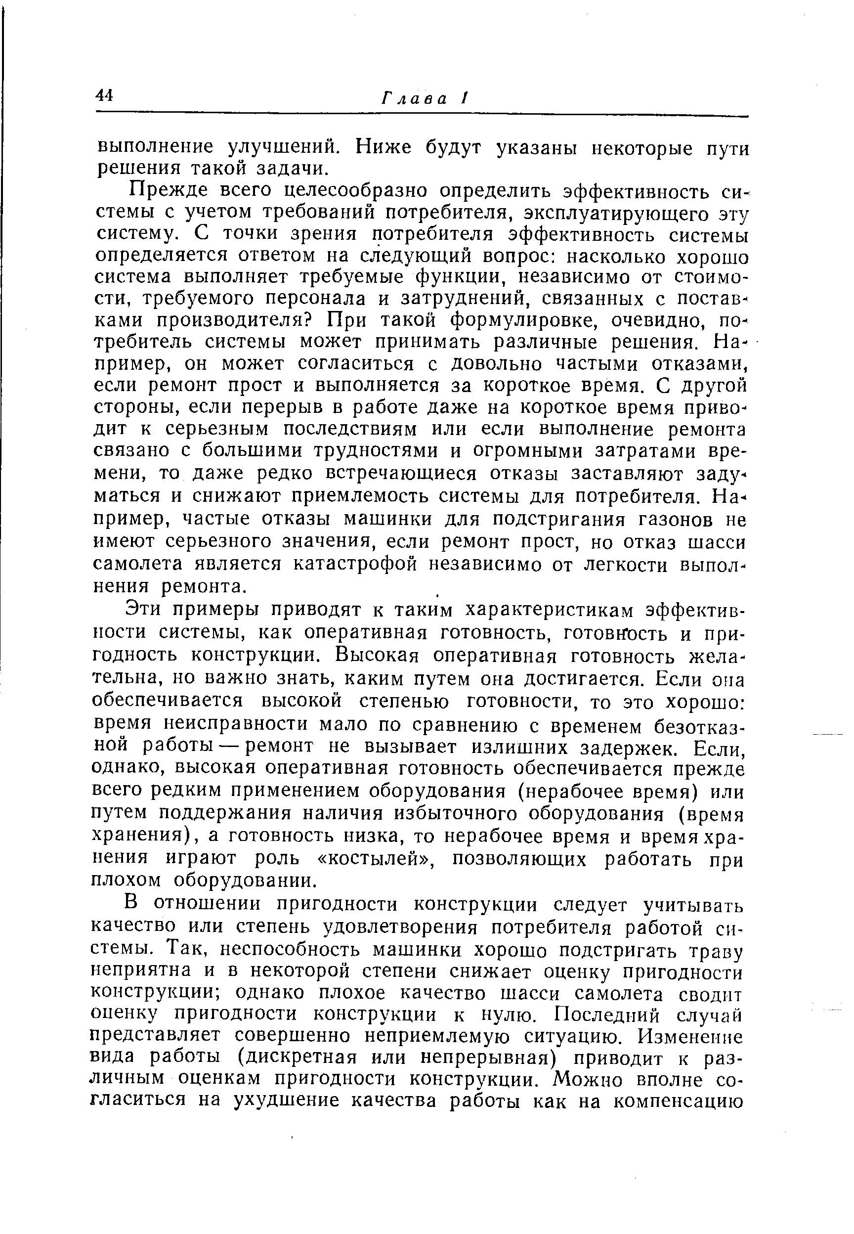 Прежде всего целесообразно определить эффективность системы с учетом требований потребителя, эксплуатирующего эту систему. С точки зрения потребителя эффективность системы определяется ответом на следующий вопрос насколько хорошо система выполняет требуемые функции, независимо от стоимости, требуемого персонала и затруднений, связанных с поставками производителя При такой формулировке, очевидно, потребитель системы может принимать различные решения. Например, он может согласиться с довольно частыми отказами, если ремонт прост и выполняется за короткое время. С другой стороны, если перерыв в работе даже на короткое время приводит к серьезным последствиям или если выполнение ремонта связано с большими трудностями и огромными затратами времени, то даже редко встречающиеся отказы заставляют задуматься и снижают приемлемость системы для потребителя. Например, частые отказы машинки для подстригания газонов не имеют серьезного значения, если ремонт прост, но отказ шасси самолета является катастрофой независимо от легкости выполнения ремонта.
