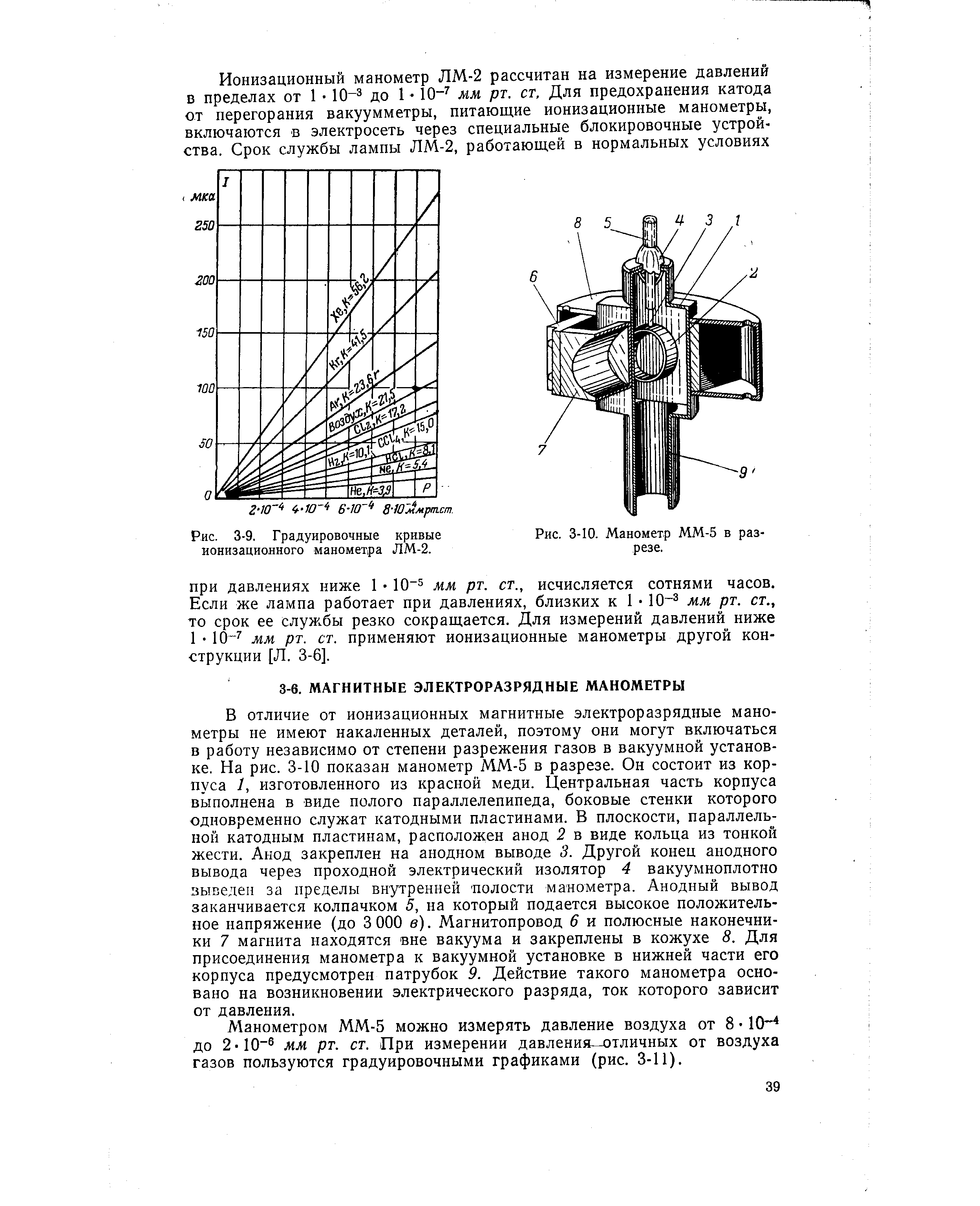 В отличие от ионизационных магнитные электроразрядные манометры не имеют накаленных деталей, поэтому они могут включаться в работу независимо от степени разрежения газов в вакуумной установке. На рис. 3-10 показан манометр ММ-5 в разрезе. Он состоит из корпуса 1, изготовленного из красной меди. Центральная часть корпуса выполнена в виде полого параллелепипеда, боковые стенки которого одновременно служат катодными пластинами. В плоскости, параллельной катодным пластинам, расположен анод 2 в виде кольца из тонкой жести. Анод закреплен на анодном выводе 3. Другой конец анодного вывода через проходной электрический изолятор 4 вакуумноплотно выведен за пределы внутренней полости манометра. Анодный вывод заканчивается колпачком 5, на который подается высокое положительное напряжение (до 3 ООО в). Магнитопровод 6 и полюсные наконечники 7 магнита находятся вне вакуума и закреплены в кожухе 8. Для присоединения манометра к вакуумной установке в нижней части его корпуса предусмотрен патрубок 9. Действие такого манометра основано на возникновении электрического разряда, ток которого зависит от давления.
