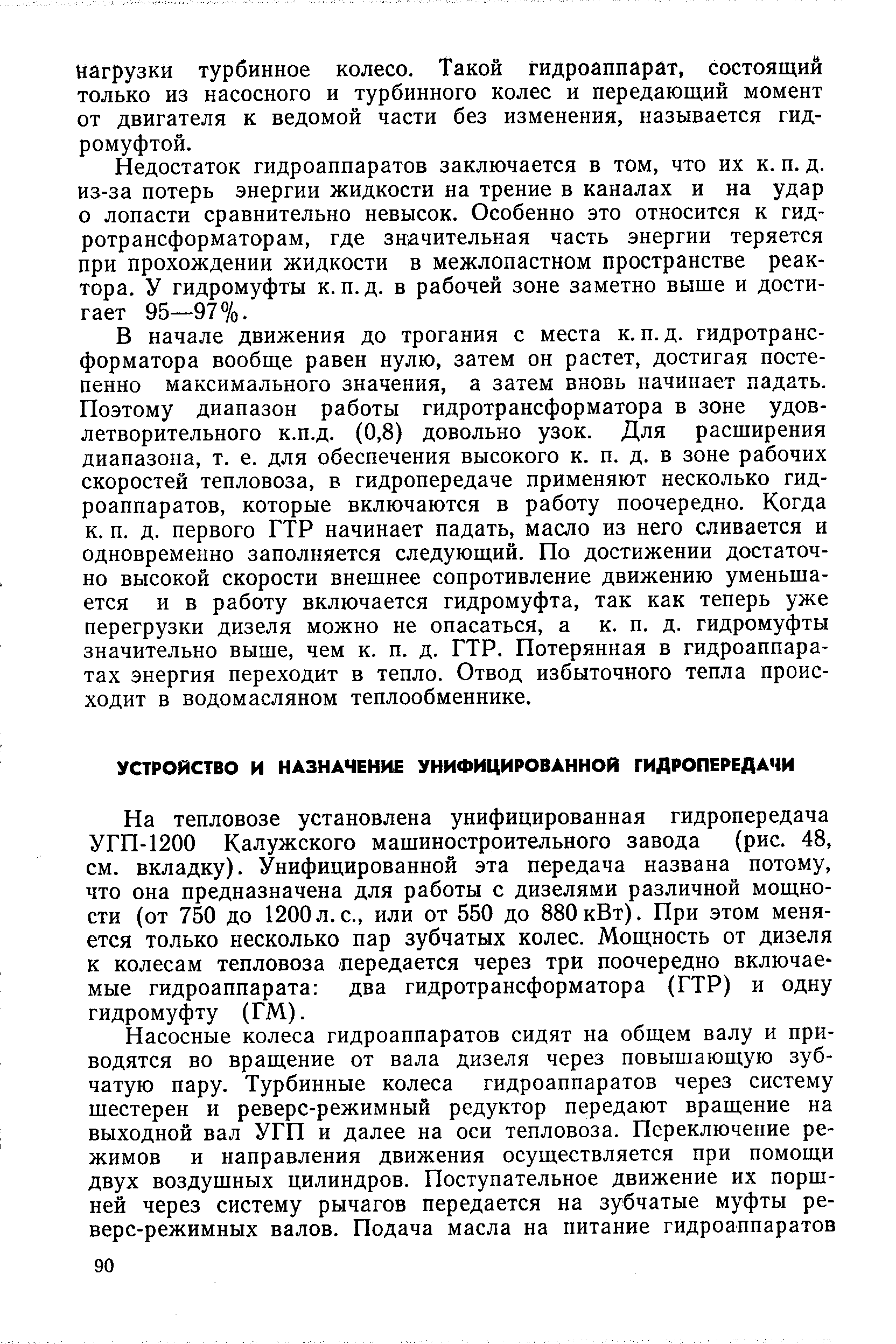 На тепловозе установлена унифицированная гидропередача УГП-1200 Калужского машиностроительного завода (рис. 48, см. вкладку). Унифицированной эта передача названа потому, что она предназначена для работы с дизелями различной мощности (от 750 до 1200л.с., или от 550 до 880кВт), При этом меняется только несколько пар зубчатых колес. Мощность от дизеля к колесам тепловоза передается через три поочередно включаемые гидроаппарата два гидротрансформатора (ГТР) и одну гидромуфту (ГМ).
