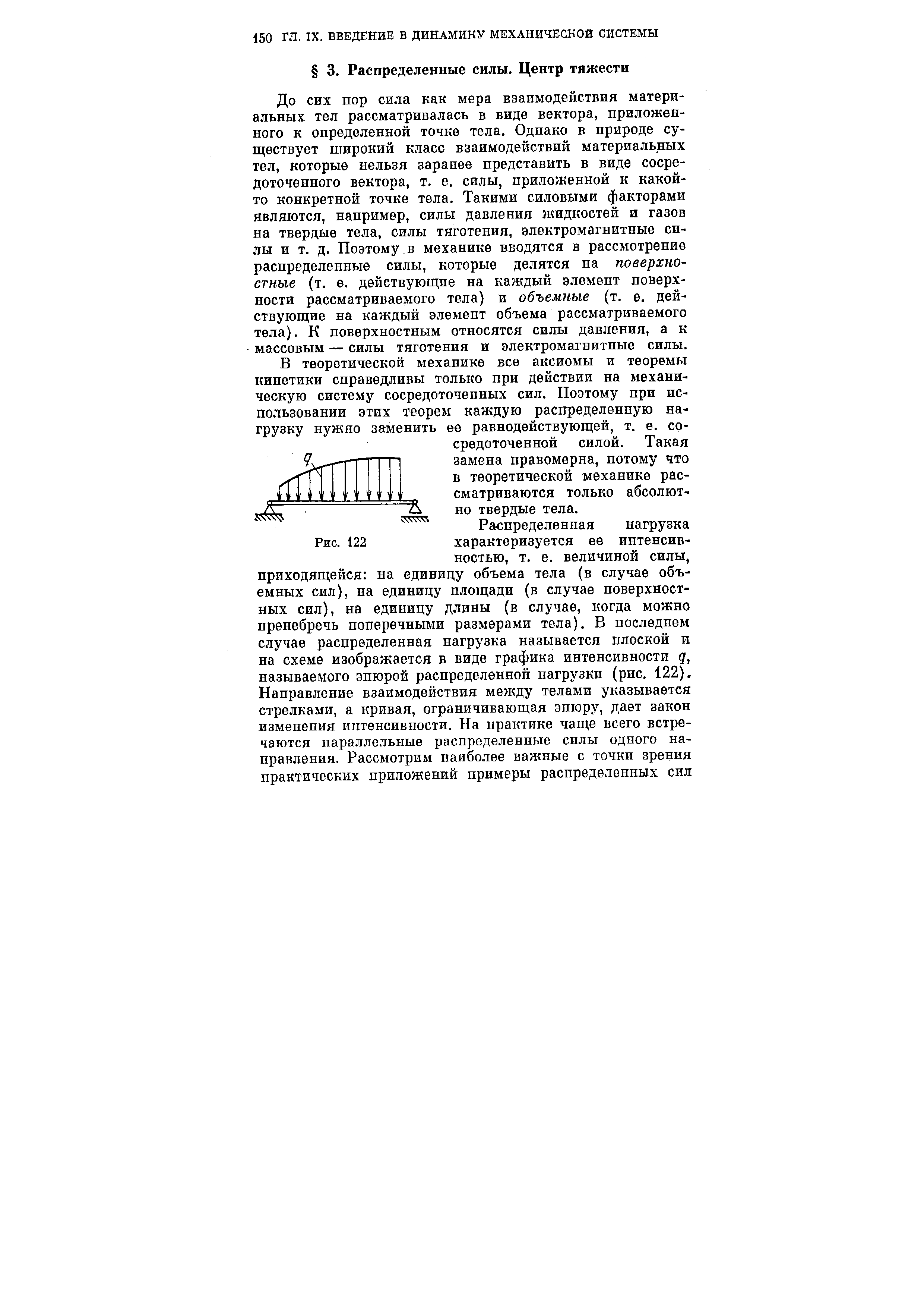 До сих пор сила как мера взаимодействия материальных тел рассматривалась в виде вектора, приложенного к определенной точке тела. Однако в природе существует широкий класс взаимодействий материальных тел, которые нельзя заранее представить в виде сосредоточенного вектора, т. е. силы, приложенной к какой-то конкретной точке тела. Такими силовыми факторами являются, например, силы давления жидкостей и газов на твердые тела, силы тяготения, электромагнитные силы и т. д. Поэтому.в механике вводятся в рассмотрение распределенные силы, которые делятся на поверхностные (т. е. действующие на каждый элемент поверхности рассматриваемого тела) и объемные (т. е. действующие на каждый элемент объема рассматриваемого тела). К поверхностным относятся силы давления, а к массовым — силы тяготения и электромагнитные силы.
