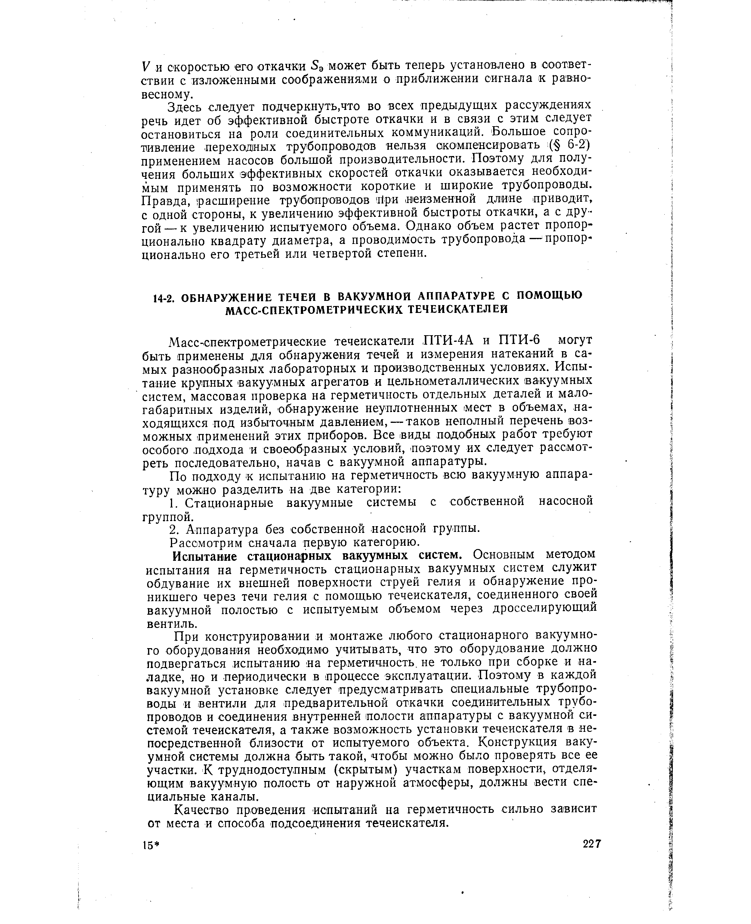 Масс-спектрометрические течеискатели ПТИ-4А и ПТИ-6 могут быть применены для обнаружения течей и измерения натеканий в самых разнообразных лабораторных и производственных условиях. Испытание крупных вакуумных агрегатов и цельнометаллических вакуумных систем, массовая проверка на герметичность отдельных деталей и малогабаритных изделий, обнаружение неуплотненных мест в объемах, находящихся под избыточным давлением, — таков неполный перечень возможных применений этих приборов. Все виды подобных работ требуют особого подхода и своеобразных условий, поэтому их следует рассмотреть последовательно, начав с вакуумной аппаратуры.
