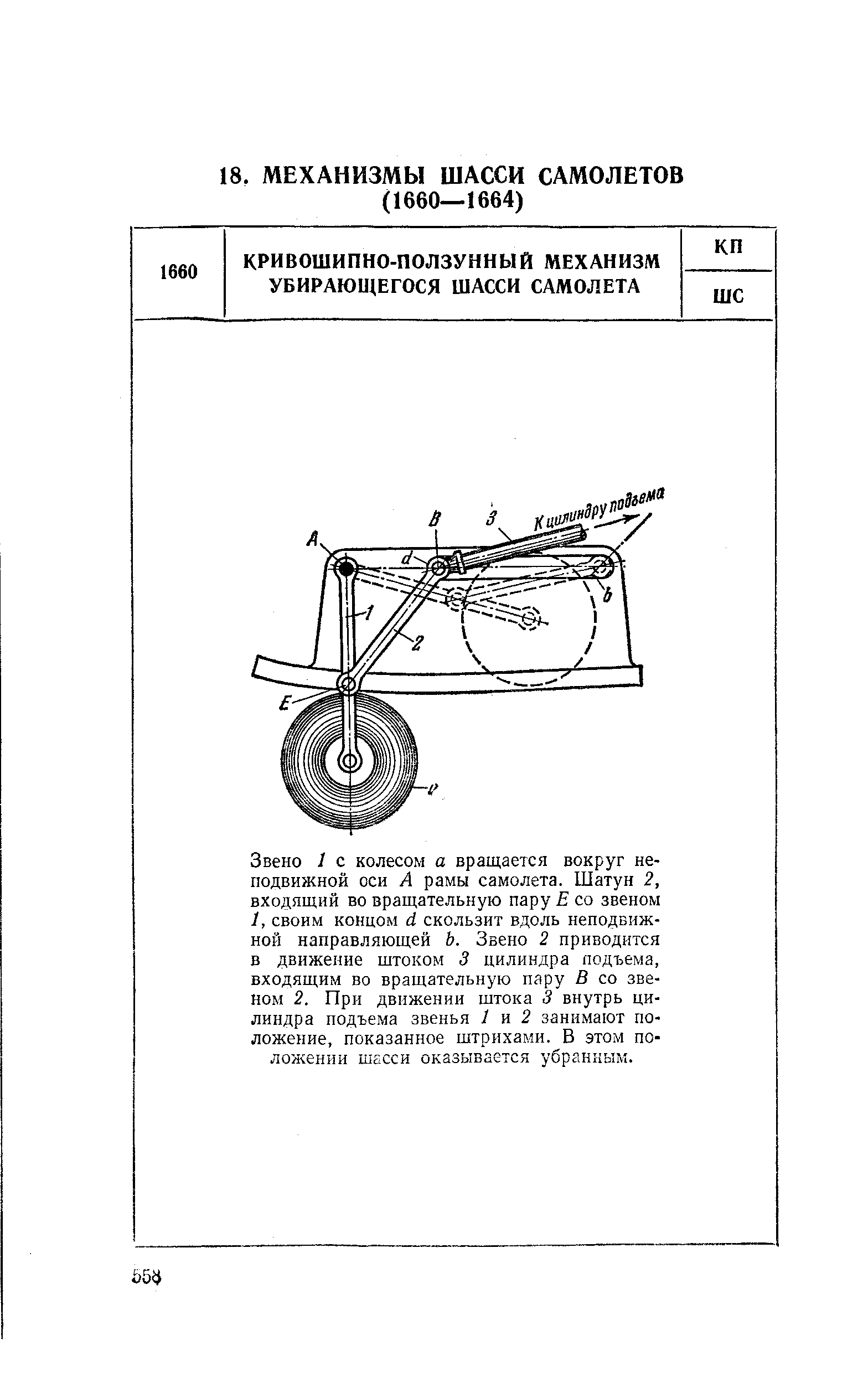 Звено I с колесом а вращается вокруг неподвижной оси А рамы самолета. Шатун 2, входящий во вращательную пару Е со звеном 1, своим концом d скользит вдоль неподвижной направляющей 6. Звено 2 приводится в движение штоком 3 цилиндра подъема, входящим во вращательную пару В со звеном 2. При движении штока 3 внутрь цилиндра подъема звенья 1 п 2 занимают положение, показанное штрихами. В этом положении ШаСси оказывается убранным.
