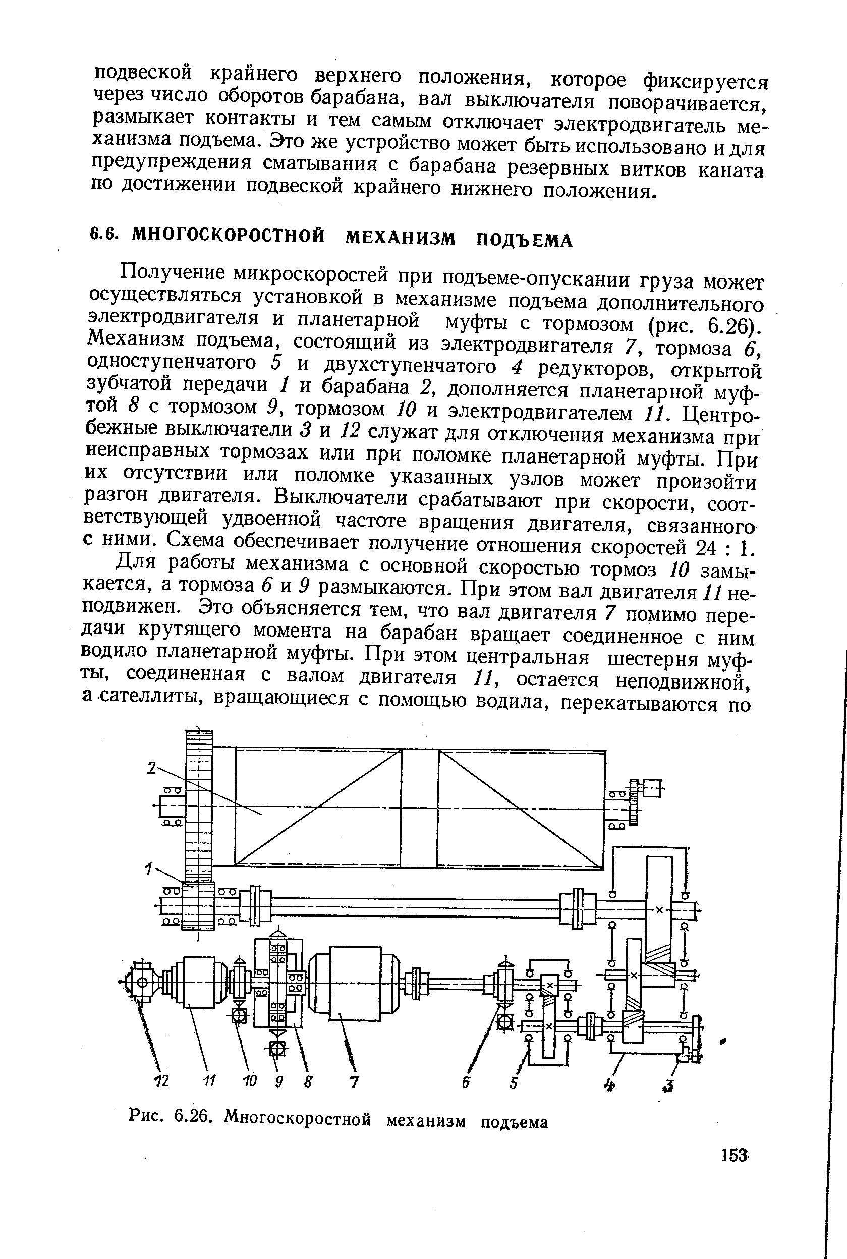 Получение микроскоростей при подъеме-опускании груза может осуществляться установкой в механизме подъема дополнительного электродвигателя и планетарной муфты с тормозом (рис. 6.26). Механизм подъема, состоящий из электродвигателя 7, тормоза 6, одноступенчатого 5 и двухступенчатого 4 редукторов, открытой зубчатой передачи 1 и барабана 2, дополняется планетарной муфтой 8 с тормозом 9, тормозом 10 и электродвигателем 11, Центробежные выключатели 3 я 12 служат для отключения механизма при неисправных тормозах или при поломке планетарной муфты. При их отсутствии или поломке указанных узлов может произойти разгон двигателя. Выключатели срабатывают при скорости, соответствующей удвоенной частоте вращения двигателя, связанного с ними. Схема обеспечивает получение отношения скоростей 24 1.
