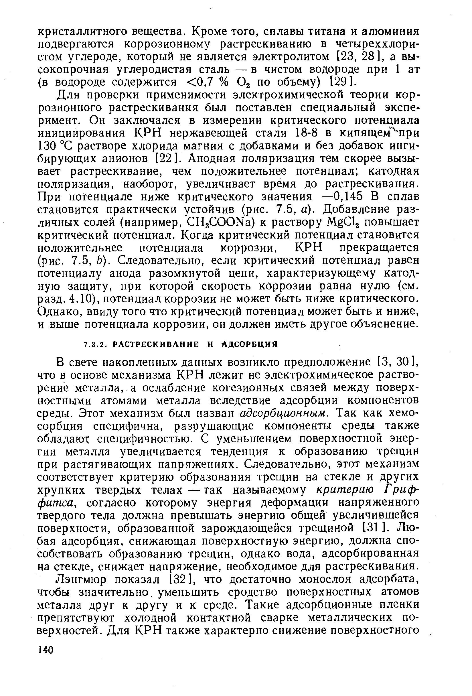 В свете накопленных данных возникло предположение [3, 30], что в основе механизма КРН лежит не электрохимическое растворение металла, а ослабление когезионных связей между поверхностными атомами металла вследствие адсорбции компонентов среды. Этот механизм был назван адсорбционным. Так как хемосорбция специфична, разрушающие компоненты среды также обладают специфичностью. С уменьшением поверхностной энергии металла увеличивается тенденция к образованию трещин при растягивающих напряжениях. Следовательно, этот механизм соответствует критерию образования трещин на стекле и других хрупких твердых телах — так называемому критерию Гриффитса, согласно которому энергия деформации напряженного твердого тела должна превышать энергию общей увеличившейся поверхности, образованной зарождающейся трещиной [31 ]. Любая адсорбция, снижающая поверхностную энергию, должна способствовать образованию трещин, однако вода, адсорбированная на стекле, снижает напряжение, необходимое для растрескивания.
