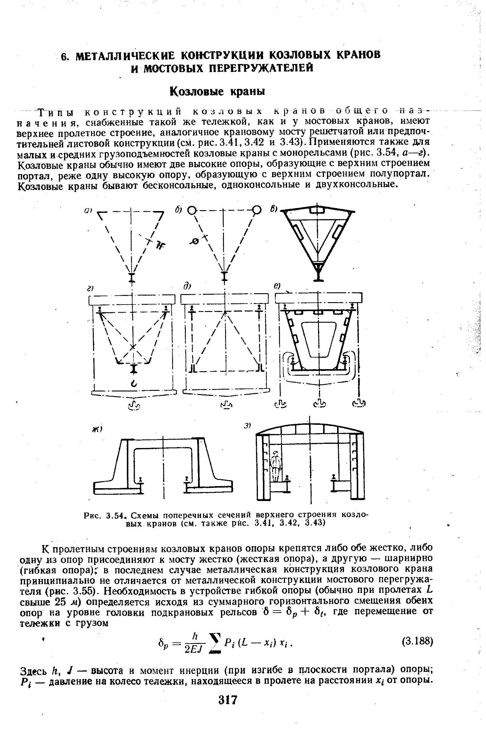 Ти ПЫ конструкций КОЗЛОВЫХ кранов общего назначения, снабженные такой же тележкой, как и у мостовых кранов, имеют верхнее пролетное строение, аналогичное крановому мосту решетчатой или предпочтительней листовой конструкции (см. рис. 3.41, 3.42 и 3.43). Применяются также для малых и средних грузоподъемностей козловые краны с монорельсами (рис. 3.54, а—г). Козловые краны обычно имеют две высокие опоры, образующие с верхним строением портал, реже одну высокую опору, образующую с верхним строением полупортал. Козловые краны бывают бесконсольные, одноконсольные и двухконсольные.
