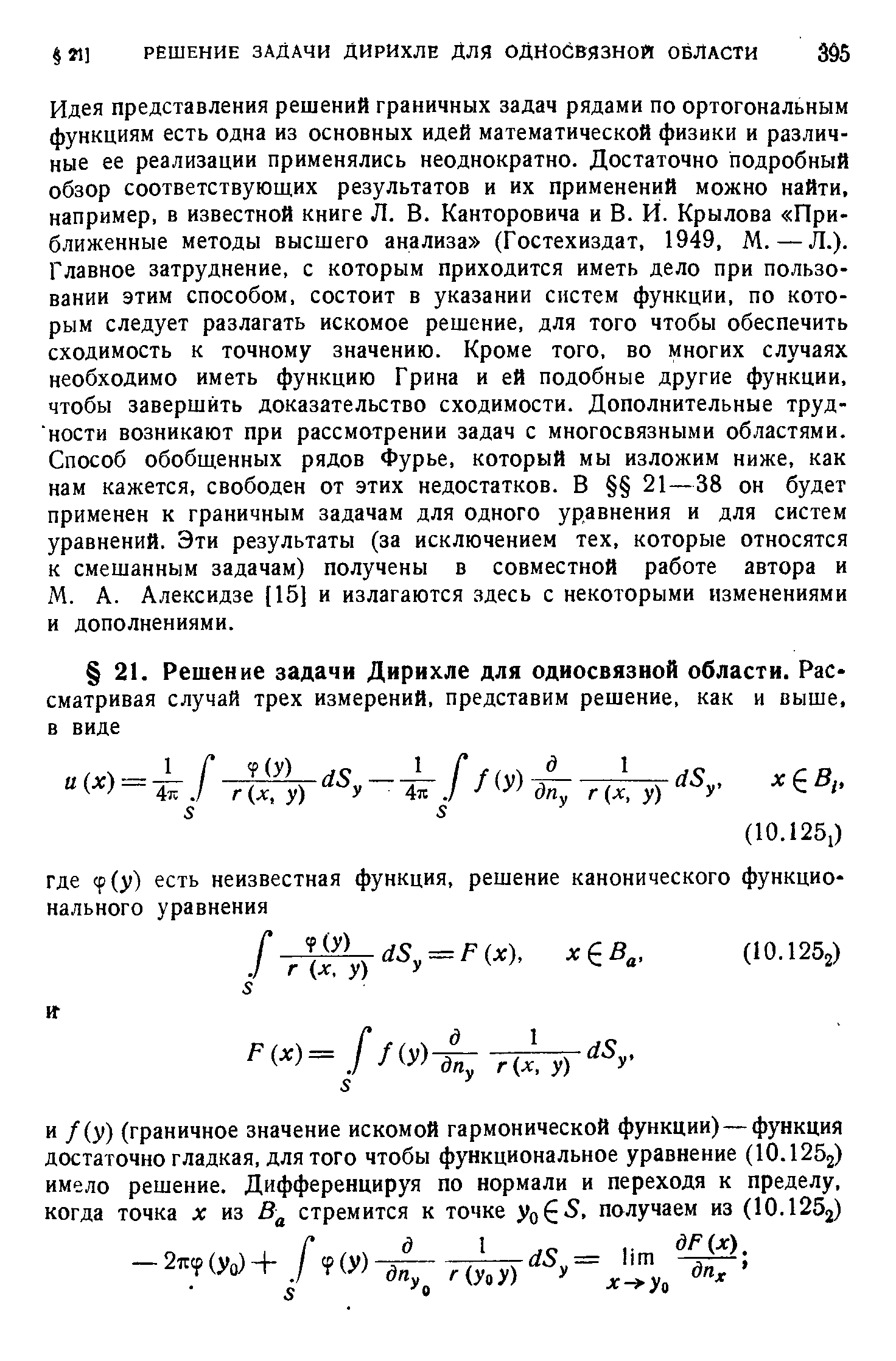 Идея представления решений граничных задач рядами по ортогональным функциям есть одна из основных идей математической физики и различные ее реализации применялись неоднократно. Достаточно подробный обзор соответствующих результатов и их применений можно найти, например, в известной книге Л. В. Канторовича и В. Й. Крылова Приближенные методы высшего анализа (Гостехиздат, 1949, М.—Л.). Главное затруднение, с которым приходится иметь дело при пользовании этим способом, состоит в указании систем функции, по которым следует разлагать искомое решение, для того чтобы обеспечить сходимость к точному значению. Кроме того, во многих случаях необходимо иметь функцию Грина и ей подобные другие функции, чтобы завершить доказательство сходимости. Дополнительные трудности возникают при рассмотрении задач с многосвязными областями. Способ обобщенных рядов Фурье, который мы изложим ниже, как нам кажется, свободен от этих недостатков. В 21—38 он будет применен к граничным задачам для одного уравнения и для систем уравнений. Эти результаты (за исключением тех, которые относятся к смешанным задачам) получены в совместной работе автора и М. А. Алексидзе [15] и излагаются здесь с некоторыми изменениями и дополнениями.
