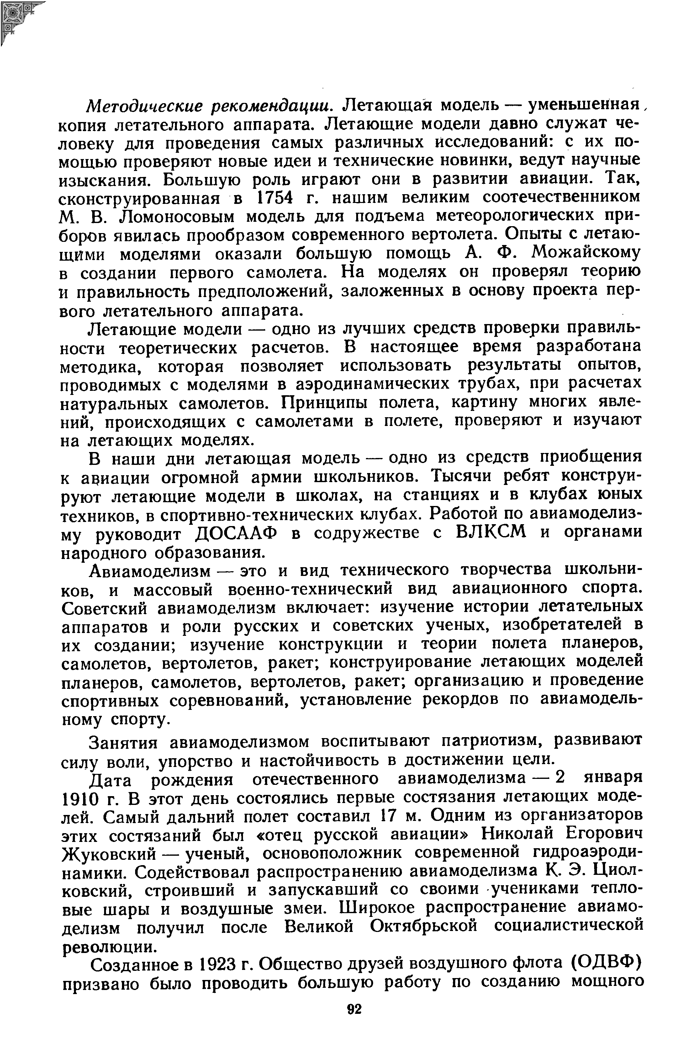 Методические рекомендации. Летающая модель — уменьшенная, копия летательного аппарата. Летающие модели давно служат человеку для проведения самых различных исследований с их помощью проверяют новые идеи и технические новинки, ведут научные изыскания. Большую роль играют они в развитии авиации. Так, сконструированная в 1754 г. нашим великим соотечественником М. В. Ломоносовым модель для подъема метеорологических приборов явилась прообразом современного вертолета. Опыты с летающими моделями оказали большую помощь А. Ф. Можайскому в создании первого самолета. На моделях он проверял теорию и правильность предположений, заложенных в основу проекта первого летательного аппарата.
