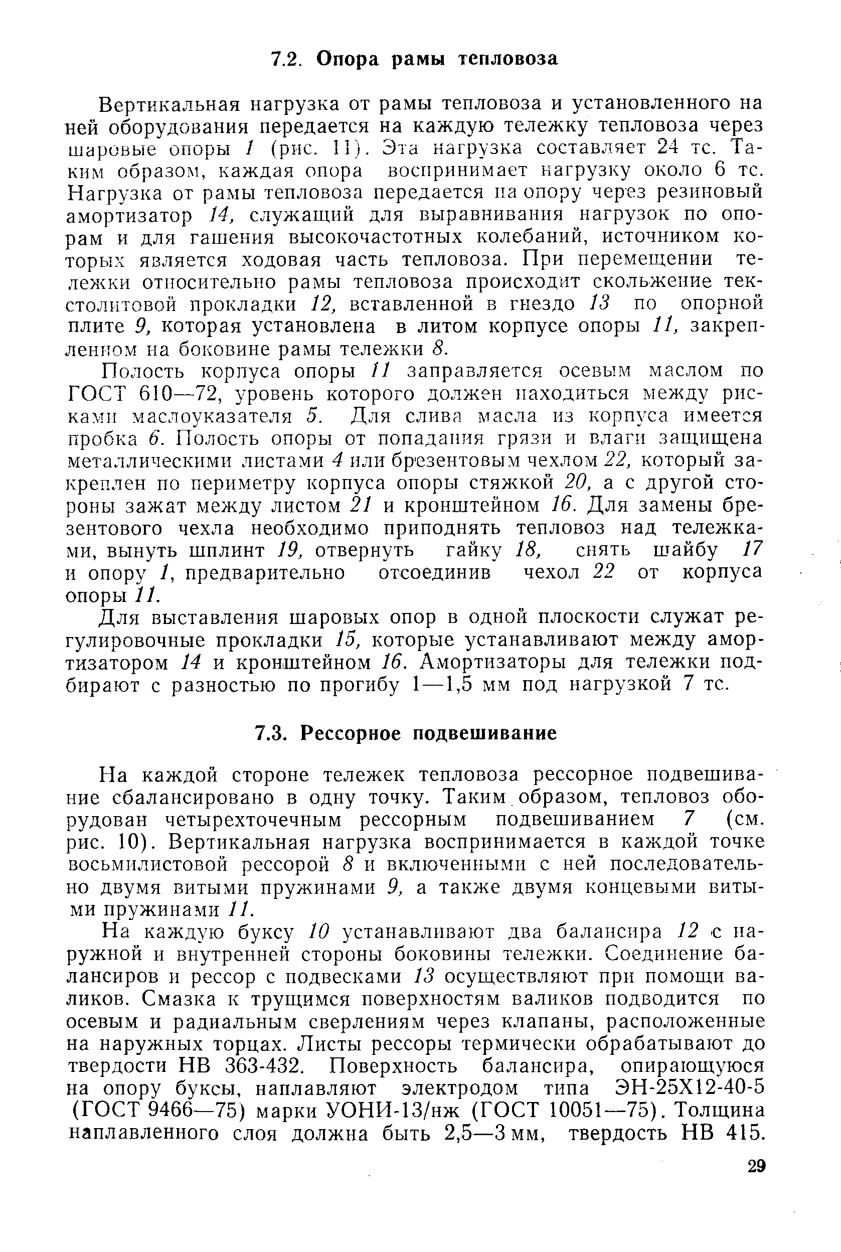 Вертикальная нагрузка от рамы тепловоза и установленного на ней оборудования передается на каждую тележку тепловоза через шаровые опоры 1 (рис. 11). Эта нагрузка составляет 24 тс. Таким образом, каждая опора воспринимает нагрузку около 6 тс. Нагрузка от рамы тепловоза передается па опору через резиновый амортизатор 14, служащий для выравнивания нагрузок по опорам и для гашения высокочастотных колебаний, источником которых является ходовая часть тепловоза. При перемещении тележки относительно рамы тепловоза происходит скольжение текстолитовой прокладки 12, вставленной в гнездо 13 по опорной плите 9, которая установлена в литом корпусе опоры 11, закрепленном на боковине рамы тележки 8.
