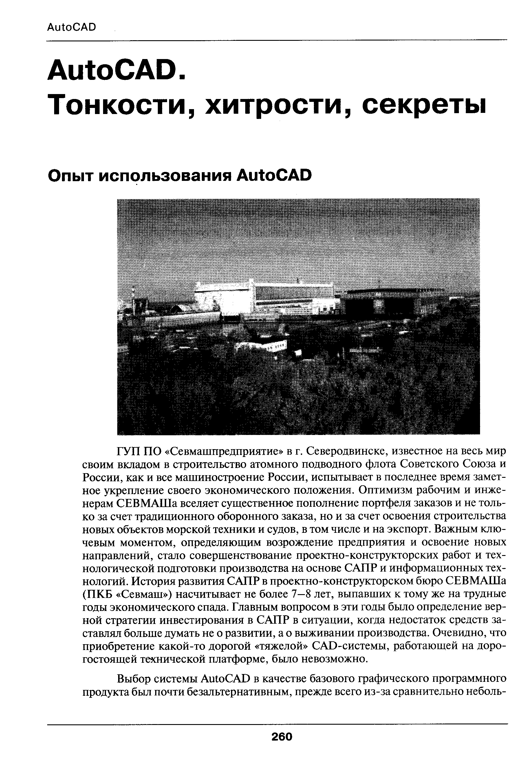 ГУП по Севмашпредприятие в г. Северодвинске, известное на весь мир своим вкладом в строительство атомного подводного флота Советского Союза и России, как и все машиностроение России, испытывает в последнее время заметное укрепление своего экономического положения. Оптимизм рабочим и инженерам СЕВМАШа вселяет существенное пополнение портфеля заказов и не только за счет традиционного оборонного заказа, но и за счет освоения строительства новых объектов морской техники и судов, в том числе и на экспорт. Важным ключевым моментом, определяющим возрождение предприятия и освоение новых направлений, стало совершенствование проектно-конструкторских работ и технологической подготовки производства на основе САПР и информационных технологий. История развития САПР в проектно-конструкторском бюро СЕВМАШа (ПКБ Севмаш ) насчитывает не более 7-8 лет, выпавших к тому же на трудные годы экономического спада. Главным вопросом в эти годы было определение верной стратегии инвестирования в САПР в ситуации, когда недостаток средств заставлял больше думать не о развитии, а о выживании производства. Очевидно, что приобретение какой-то дорогой тяжелой САВ-системы, работающей на дорогостоящей технической платформе, бьшо невозможно.
