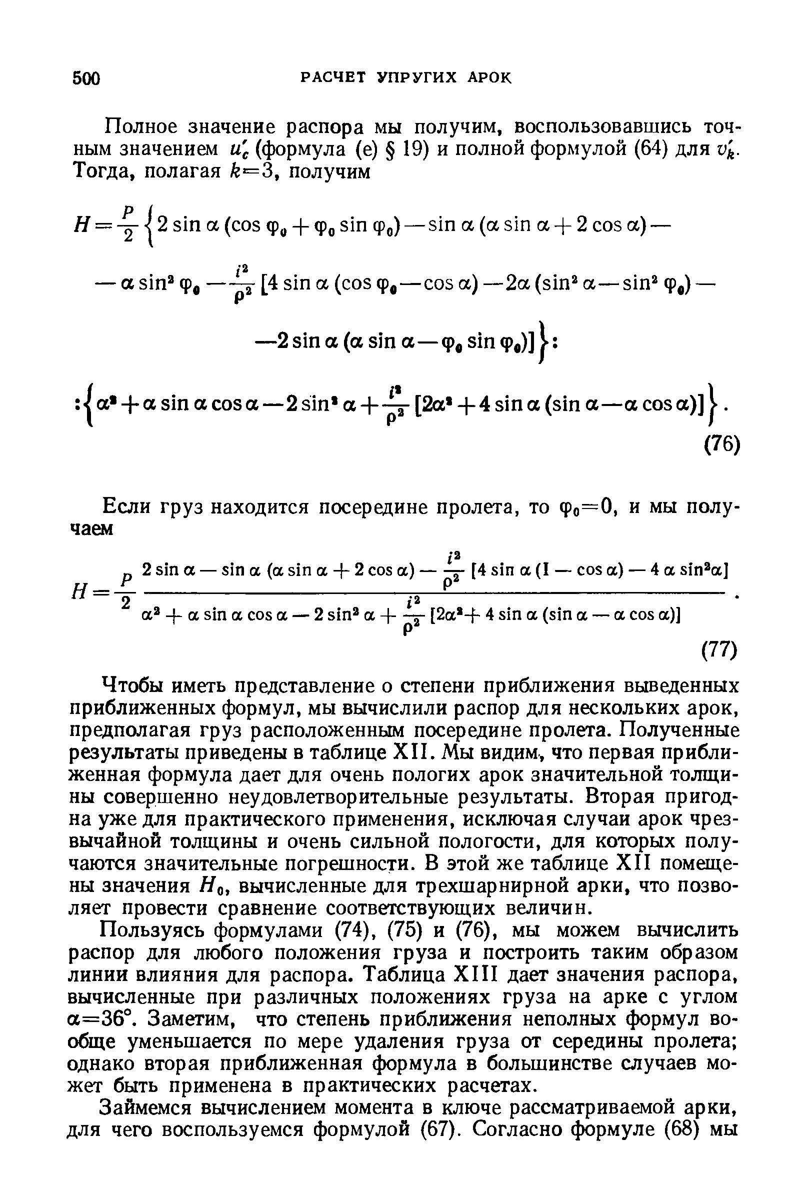 Чтобы иметь представление о степени приближения выведенных приближенных формул, мы вычислили распор для нескольких арок, предполагая груз расположенным посередине пролета. Полученные результаты приведены в таблице ХП. Мы видим, что первая приближенная формула дает для очень пологих арок значительной толщины совершенно неудовлетворительные результаты. Вторая пригодна уже для практического применения, исключая случаи арок чрезвычайной толш,ины и очень сильной пологости, для которых получаются значительные погрешности. В этой же таблице XII помещены значения Но, вычисленные для трехшарнирной арки, что позволяет провести сравнение соответствующих величин.
