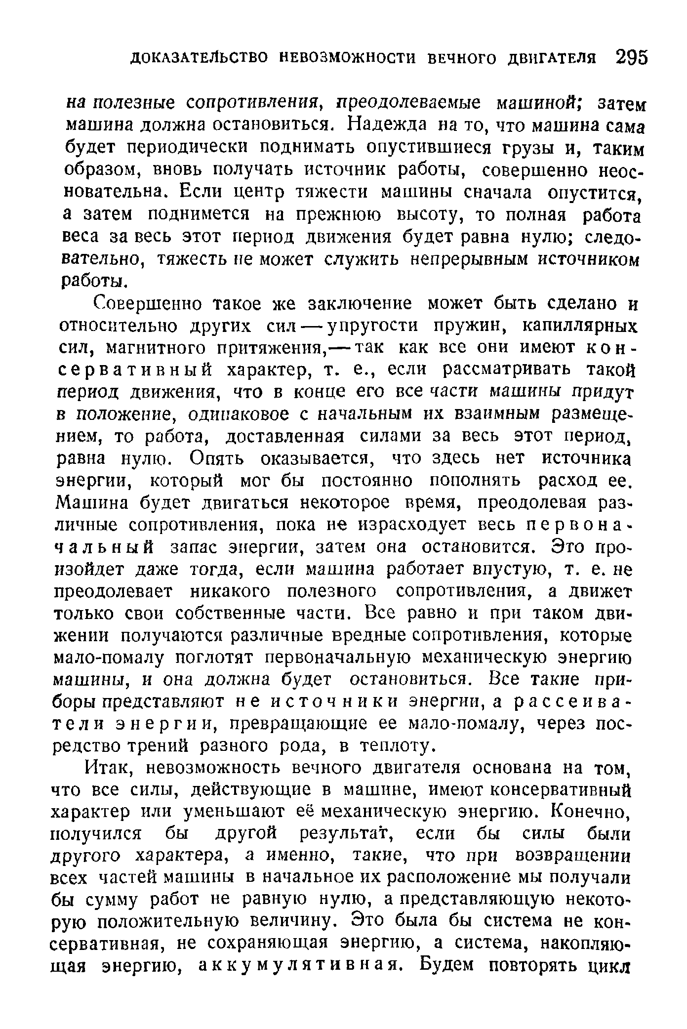 Совершенно такое же заключение может быть сделано и относительно других сил — упругости пружин, капиллярных сил, магнитного притяжения,— так как все они имеют консервативный характер, т. е., если рассматривать такой период движения, что в конце его все части машины придут в положение, одинаковое с начальным их взаимным размещением, то работа, доставленная силами за весь этот период, равна нулю. Опять оказывается, что здесь нет источника энергии, который мог бы постоянно пополнять расход ее. Машина будет двигаться некоторое время, преодолевая различные сопротивления, пока не израсходует весь первоначальный запас энергии, затем она остановится. Это произойдет даже тогда, если машина работает впустую, т. е. не преодолевает никакого полезного сопротивления, а движет только свои собственные части. Все равно и при таком движении получаются различные вредные сопротивления, которые мало-помалу поглотят первоначальную механическую энергию машины, и она должна будет остановиться. Все такие приборы представляют не источники энергии, а рассеиватели энергии, превращающие ее мало-помалу, через посредство трений разного рода, в теплоту.
