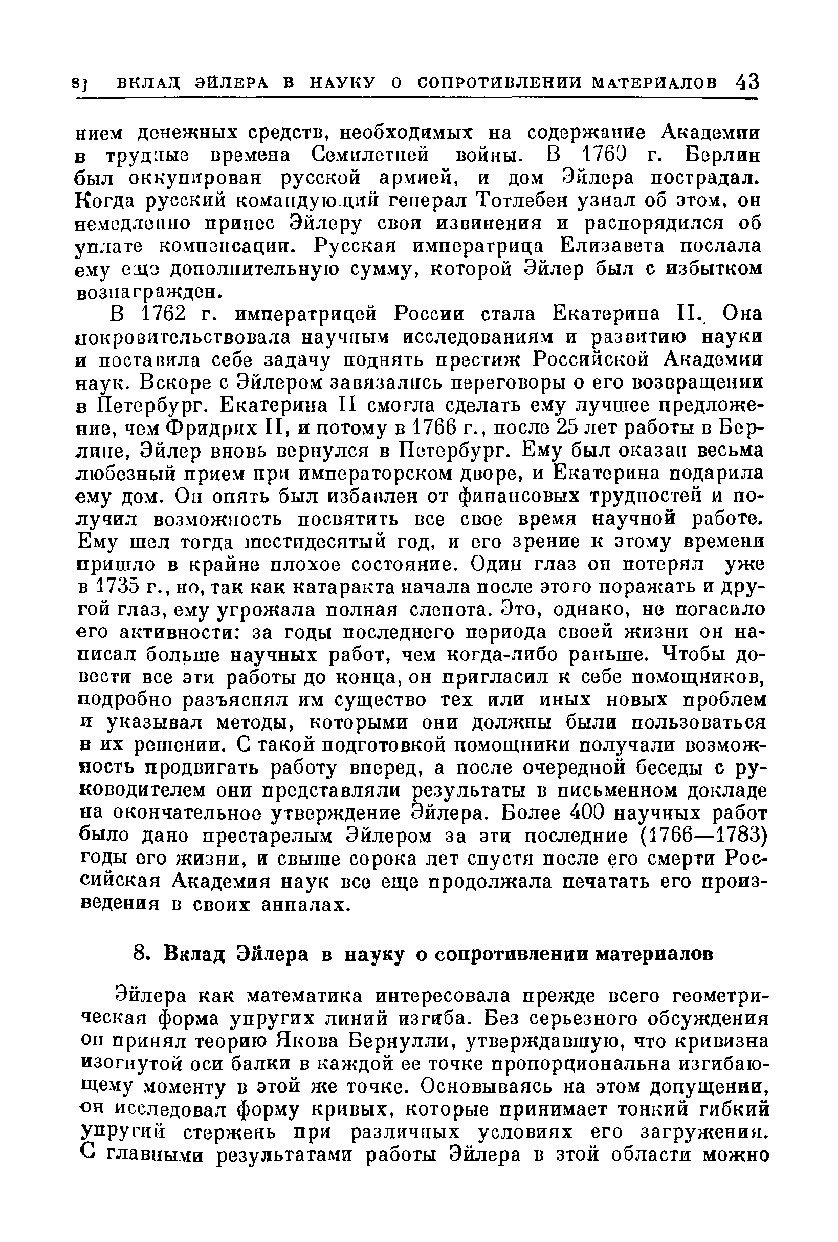 В 1762 г. императрицей России стала Екатерина П., Она покровительствовала научным исследованиям и развитию науки и поставила себе задачу поднять престиж Российской Академии наук. Вскоре с Эйлером завязались переговоры о его возвращении в Петербург. Екатерина II смогла сделать ему лучшее предложение, чем Фридрих II, и потому в 1766 г., после 25 лет работы в Берлине, Эйлер вновь вернулся в Петербург. Ему был оказан весьма любезный прием при императорском дворе, и Екатерина подарила ему дом. Он опять был избавлен от финансовых трудностей и получил возможность посвятить все свое время научной работе. Ему шел тогда шестидесятый год, и его зрение к этому времени пришло в крайне плохое состояние. Один глаз он потерял уже в 1735 г., но, так как катаракта начала после этого поражать и другой глаз, ему угрожала полная слепота. Это, однако, не погасило его активности за годы последнего периода своей жизни он написал больше научных работ, чем когда-либо раньше. Чтобы довести все эти работы до конца, он пригласил к себе помощников, подробно разъяснял им существо тех или иных новых проблем и указывал методы, которыми они должны были пользоваться в их решении. С такой подготовкой помощники получали возможность продвигать работу вперед, а после очередной беседы с руководителем они представляли результаты в письменном докладе на окончательное утверждение Эйлера. Более 400 научных работ было дано престарелым Эйлером за эти последние (1766—1783) годы ого жизни, и свыше сорока лет спустя после его смерти Российская Академия наук все еще продолжала печатать его произведения в своих анналах.
