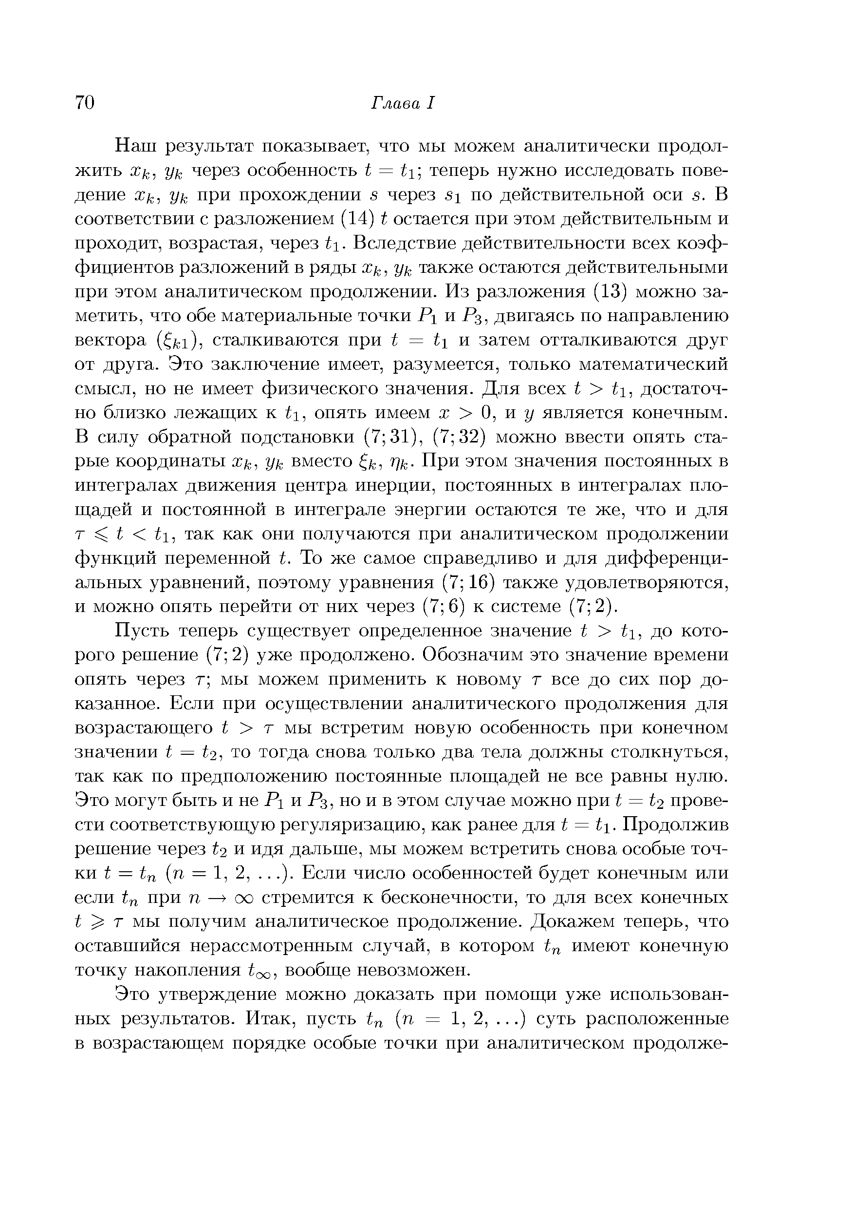 Наш результат показывает, что мы можем аналитически продолжить Хк, у к через особенность t = ti теперь нужно исследовать поведение Хк, у к при прохождении s через si по действительной оси s. В соответствии с разложением (14) t остается при этом действительным и проходит, возрастая, через ti. Вследствие действительности всех коэффициентов разложений в ряды Хк, Ук также остаются действительными при этом аналитическом продолжении. Из разложения (13) можно заметить, что обе материальные точки Pi п Рз, двигаясь по направлению вектора ( f i), сталкиваются при i = ii и затем отталкиваются друг от друга. Это заключение имеет, разумеется, только математический смысл, но не имеет физического значения. Для всех t t, достаточно близко лежагцнх к ti, опять имеем х О, и у является конечным. В силу обратной подстановки (7 31), (7 32) можно ввести опять старые координаты Хк, у к вместо f , Щ- При этом значения постоянных в интегралах движения центра инерции, постоянных в интегралах пло-ш,адей и постоянной в интеграле энергии остаются те же, что и для т i 1, так как они получаются при аналитическом продолжении функций переменной t. То же самое справедливо и для дифференциальных уравнений, поэтому уравнения (7 16) также удовлетворяются, и можно опять перейти от них через (7 6) к системе (7 2).
