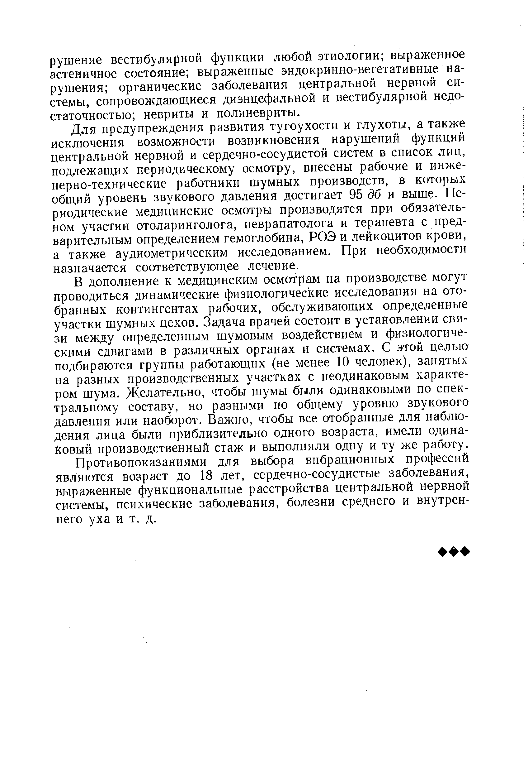 Для предупреждения развития тугоухости и глухоты, а также исключения возможности возникновения нарушений функций центральной нервной и сердечно-сосудистой систем в список лиц, подлежаш,их периодическому осмотру, внесены рабочие и инженерно-технические работники шумных производств, в которых общий уровень звукового давления достигает 95 дб и выше. Периодические медицинские осмотры производятся при обязательном участии отоларинголога, неврапатолога и терапевта с предварительным определением гемоглобина, РОЭ и лейкоцитов крови, а также аудиометрическим исследованием. При необходимости назначается соответствующее лечение.
