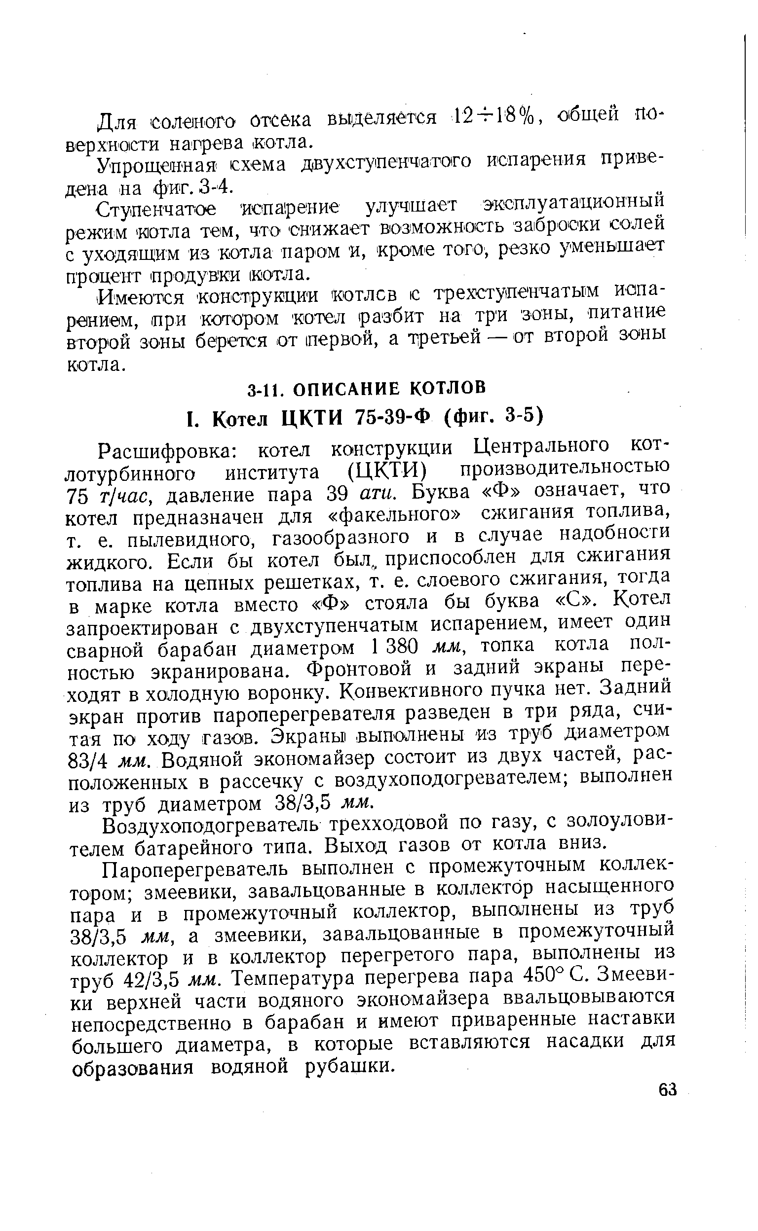 Расшифровка котел конструкции Центрального котлотурбинного института (ЦКТИ) производительностью 75 т/час, давление пара 39 ати. Буква Ф означает, что котел предназначен для факельного сжигания топлива, т. е. пылевидного, газообразного и в случае надобности жидкого. Если бы котел был,, приспособлен для сжигания топлива на цепных решетках, т. е. слоевого сжигания, тогда в марке котла вместо Ф стояла бы буква С . Котел запроектирован с двухступенчатым испарением, имеет один сварной барабан диаметром 1 380 мм, топка котла полностью экранирована. Фронтовой и задний экраны переходят в холодную воронку. Конвективного пучка нет. Задний экран против пароперегревателя разведен в три ряда, считая по ходу газов. Экраны выполнены из труб диаметром 83/4 мм. Водяной экономайзер состоит из двух частей, расположенных в рассечку с воздухоподогревателем выполнен из труб диаметром 38/3,5 мм.
