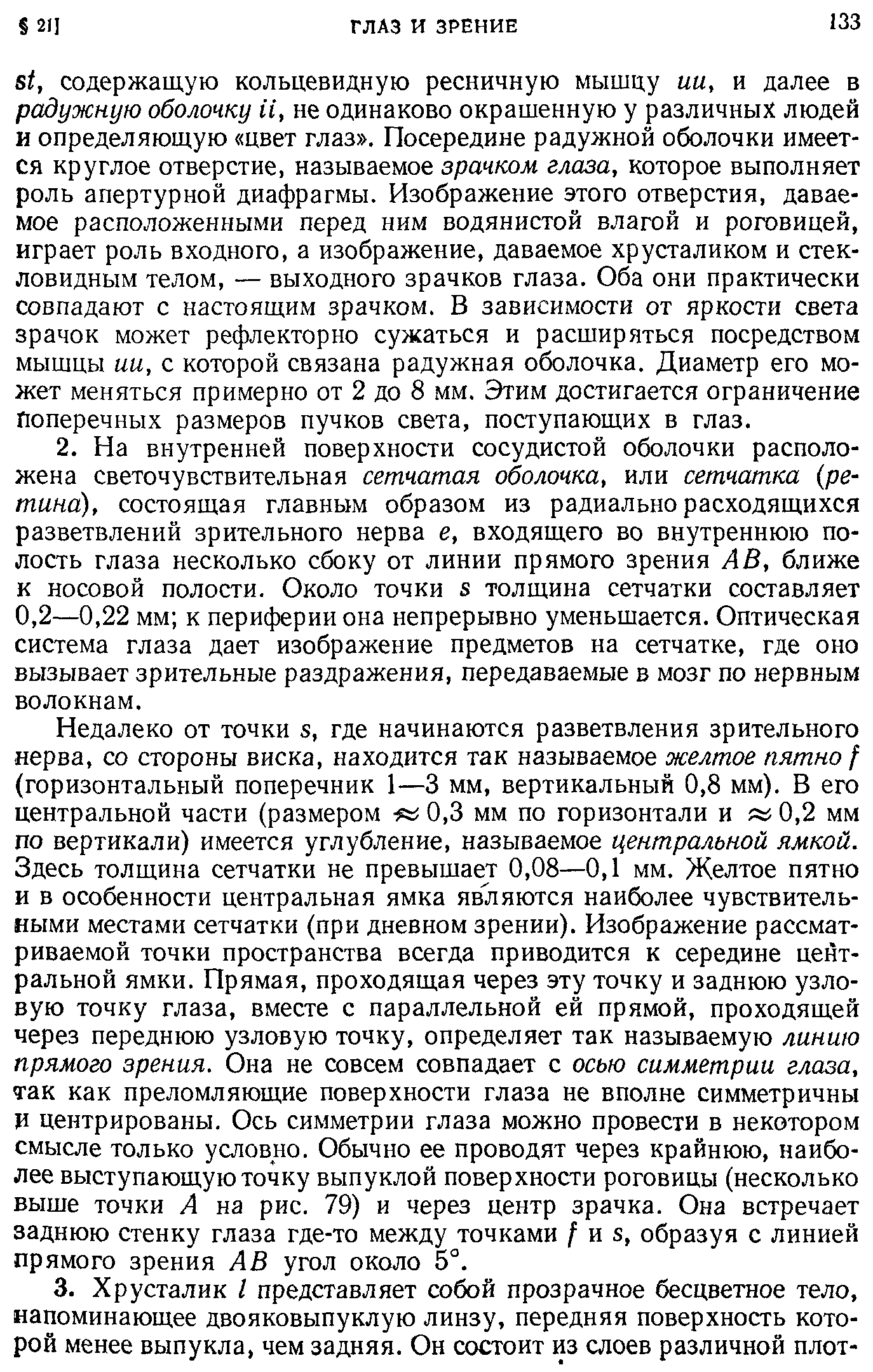 Недалеко от точки я, где начинаются разветвления зрительного нерва, со стороны виска, находится так называемое желтое пятно f (горизонтальный поперечник 1—3 мм, вертикальный 0,8 мм). В его центральной части (размером 0,3 мм по горизонтали и 0,2 мм по вертикали) имеется углубление, называемое центральной ямкой. Здесь толщина сетчатки не превышает 0,08—0,1 мм. Желтое пятно и в особенности центральная ямка являются наиболее чувствительными местами сетчатки (при дневном зрении). Изображение рассматриваемой точки пространства всегда приводится к середине центральной ямки. Прямая, проходящая через эту точку и заднюю узловую точку глаза, вместе с параллельной ей прямой, проходящей через переднюю узловую точку, определяет так называемую линию прямого зрения. Она не совсем совпадает с осью симметрии глаза, так как преломляющие поверхности глаза не вполне симметричны И центрированы. Ось симметрии глаза можно провести в некотором смысле только условно. Обычно ее проводят через крайнюю, наиболее выступающую точку выпуклой поверхности роговицы (несколько выше точки А на рис. 79) и через центр зрачка. Она встречает заднюю стенку глаза где-то между точками / из, образуя с линией прямого зрения А В угол около 5°.
