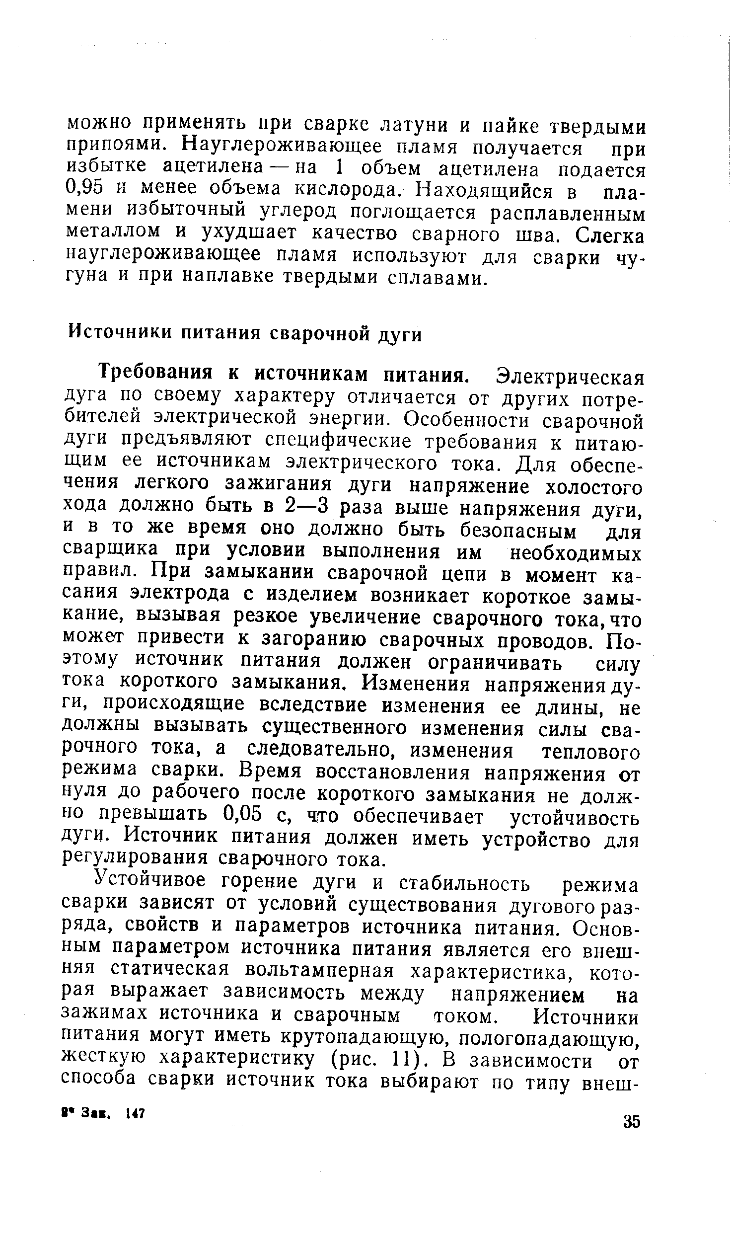 Требования к источникам питания. Электрическая дуга по своему характеру отличается от других потребителей электрической энергии. Особенности сварочной дуги предъявляют специфические требования к питающим ее источникам электрического тока. Для обеспечения легкого зажигания дуги напряжение холостого хода должно быть в 2—3 раза выше напряжения дуги, и в то же время оно должно быть безопасным для сварщика при условии выполнения им необходимых правил. При замыкании сварочной цепи в момент касания электрода с изделием возникает короткое замыкание, вызывая резкое увеличение сварочного тока,что может привести к загоранию сварочных проводов. Поэтому источник питания должен ограничивать силу гока короткого замыкания. Изменения напряжения дуги, происходящие вследствие изменения ее длины, не должны вызывать существенного изменения силы сварочного тока, а следовательно, изменения теплового режима сварки. Время восстановления напряжения от нуля до рабочего после короткого замыкания не должно превышать 0,05 с, что обеспечивает устойчивость дуги. Источник питания должен иметь устройство для регулирования сварочного тока.
