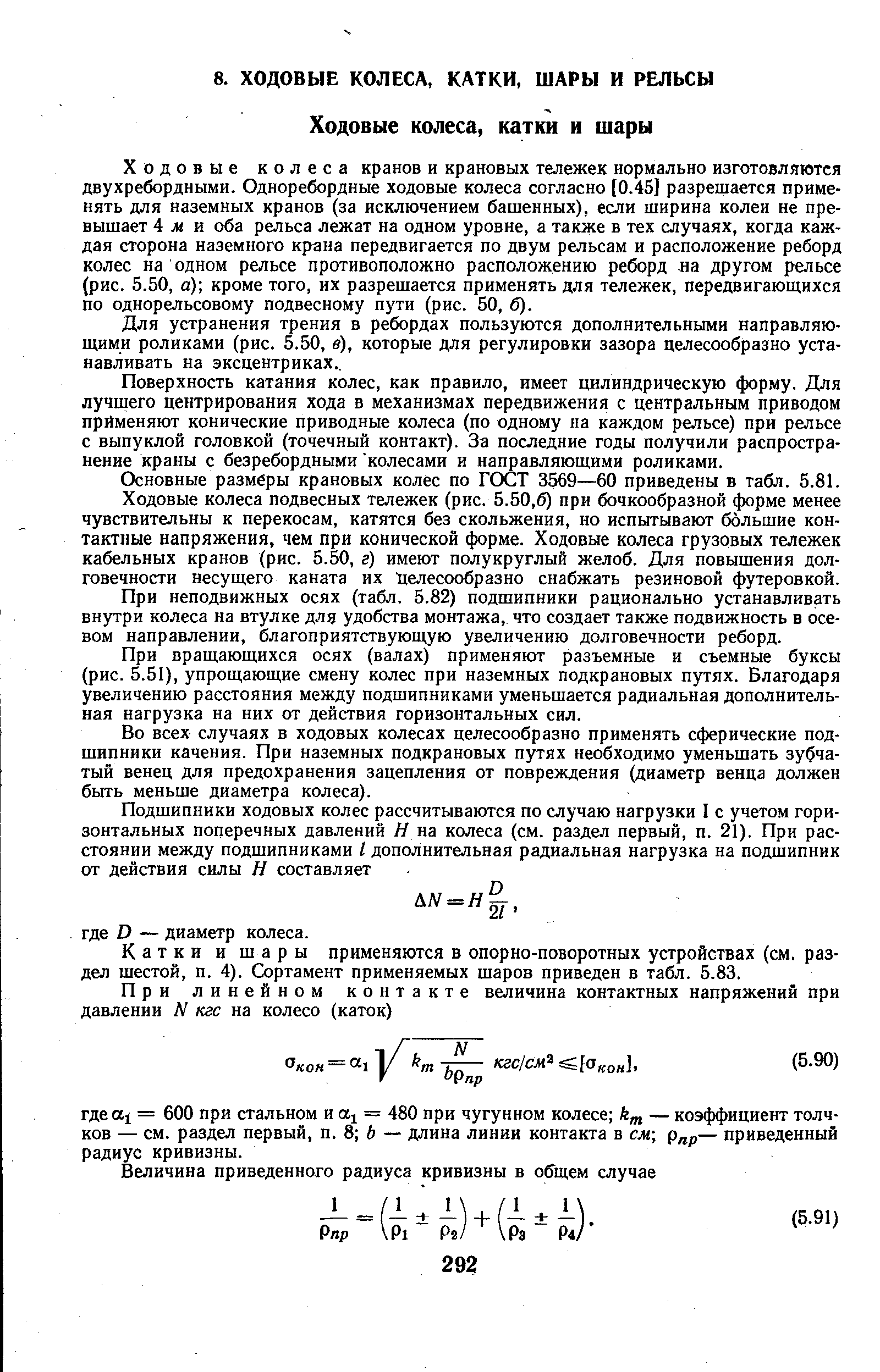 Ходовые колеса кранов и крановых тележек нормально изготовляются двухребордными. Одноребордные ходовые колеса согласно [0.45] разрешается применять для наземных кранов (за исключением башенных), если ширина колеи не превышает 4 м и оба рельса лежат на одном уровне, а также в тех случаях, когда каждая сторона наземного крана передвигается по двум рельсам и расположение реборд колес на одном рельсе противоположно расположению реборд на другом рельсе (рис. 5.50, а) кроме того, их разрешается применять для тележек, передвигающихся по однорельсовому подвесному пути (рис. 50, б).
