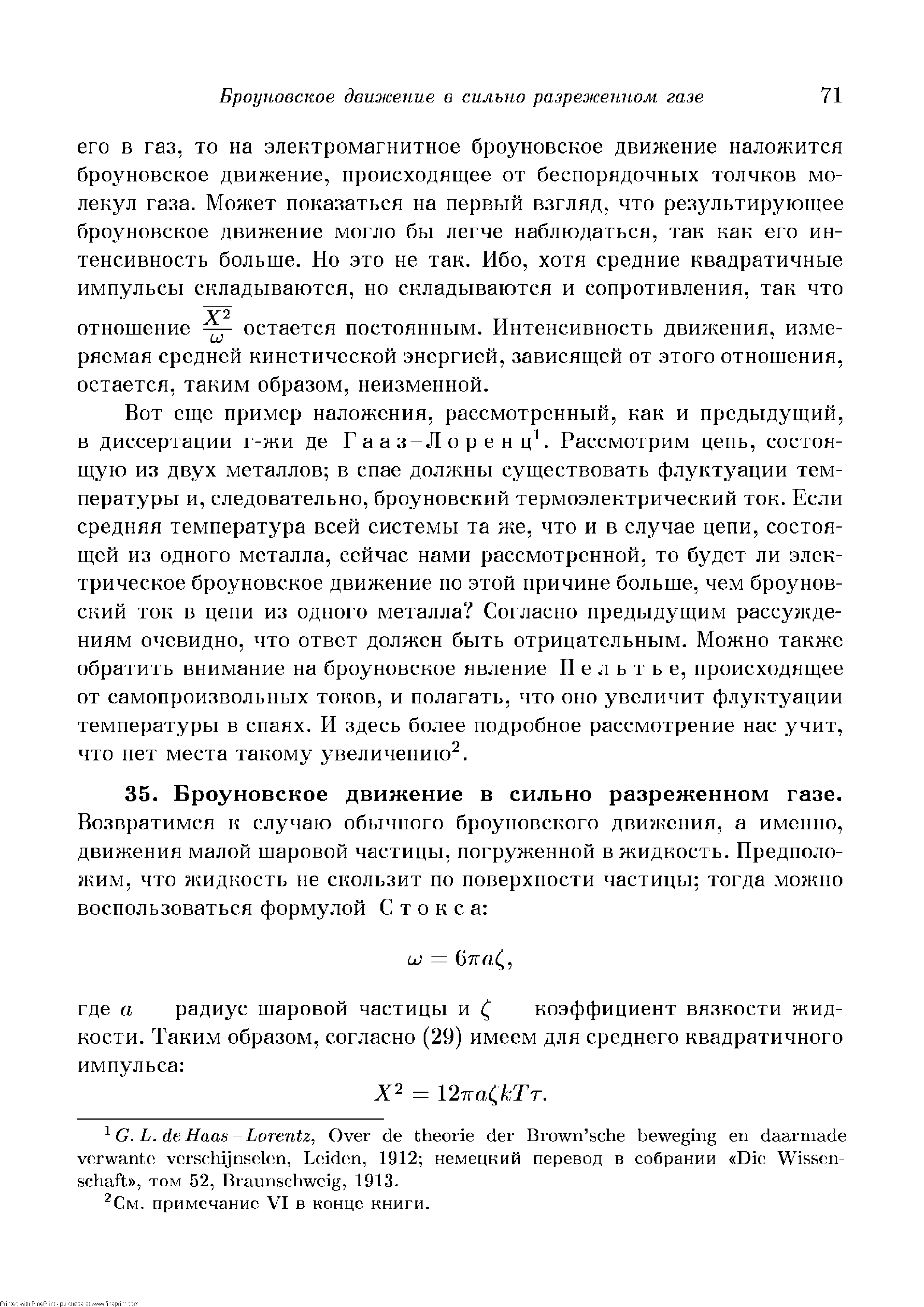 Вот еще пример наложения, рассмотренный, как и предыдущий, в диссертации г-жи де Гааз-Лорен ц . Рассмотрим цепь, состоящую из двух металлов в спае должны существовать флуктуации температуры и, следовательно, броуновский термоэлектрический ток. Если средняя температура всей системы та же, что и в случае цепи, состоящей из одного металла, сейчас нами рассмотренной, то будет ли электрическое броуновское движение по этой причине больше, чем броуновский ток в цепи из одного металла Согласно предыдущим рассуждениям очевидно, что ответ должен быть отрицательным. Можно также обратить внимание на броуновское явление Пельтье, происходящее от самопроизвольных токов, и полагать, что оно увеличит флуктуации температуры в спаях. PI здесь более подробное рассмотрение нас учит, что нет места такому увеличению .
