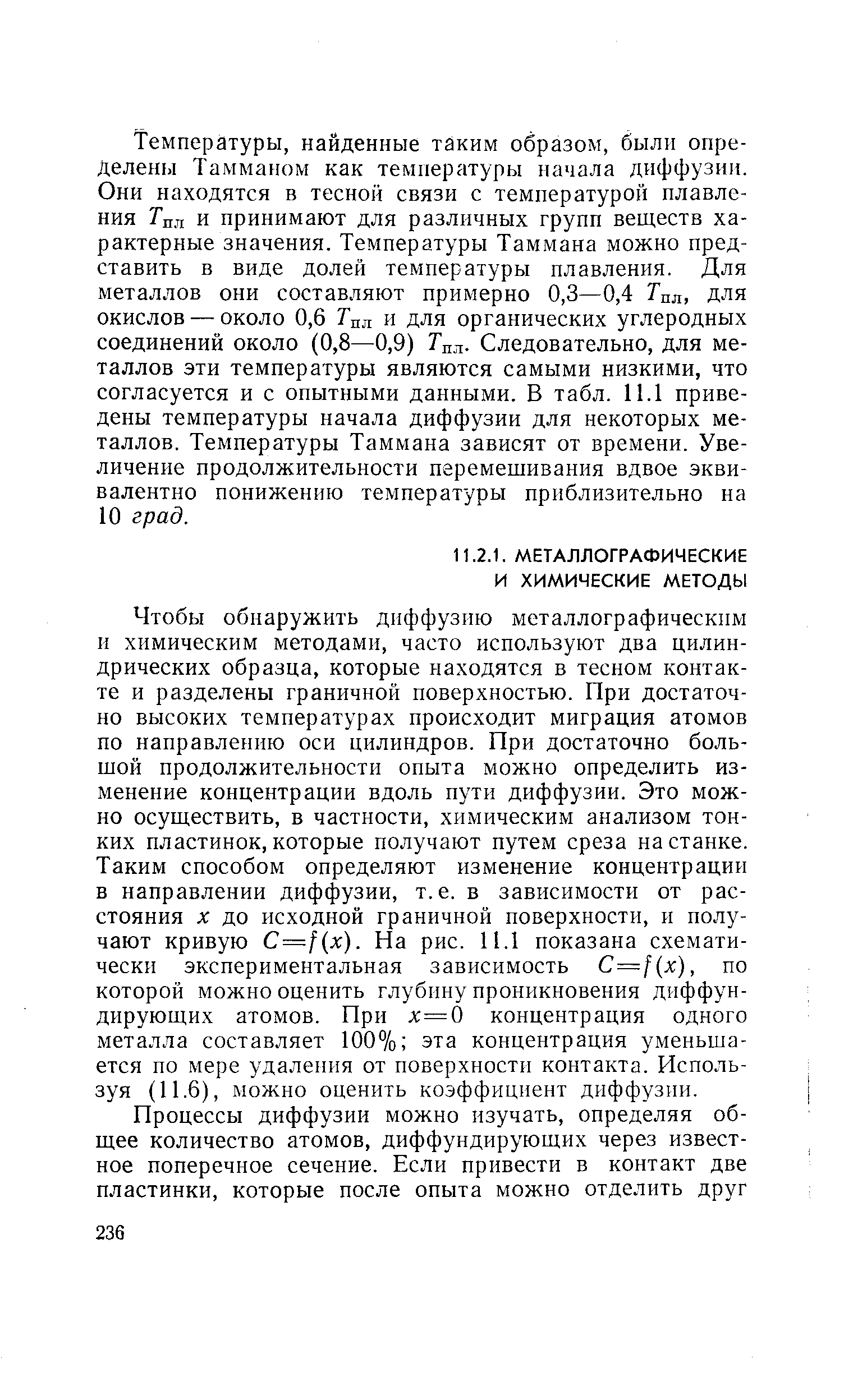 Чтобы обнаружить диффузию металлографическим и химическим методами, часто используют два цилиндрических образца, которые находятся в тесном контакте и разделены граничной поверхностью. При достаточно высоких температурах происходит миграция атомов по направлению оси цилиндров. При достаточно большой продолжительности опыта можно определить изменение концентрации вдоль пути диффузии. Это можно осуществить, в частности, химическим анализом тонких пластинок,которые получают путем среза на станке. Таким способом определяют изменение концентрации в направлении диффузии, т.е. в зависимости от расстояния X до исходной граничной поверхности, и получают кривую С=1(х). На рис. 11.1 показана схематически экспериментальная зависимость =f x), по которой можно оценить глубину проникновения диффундирующих атомов. При х=0 концентрация одного металла составляет 100% эта концентрация уменьшается по мере удаления от поверхности контакта. Используя (11.6), можно оценить коэффициент диффузии.
