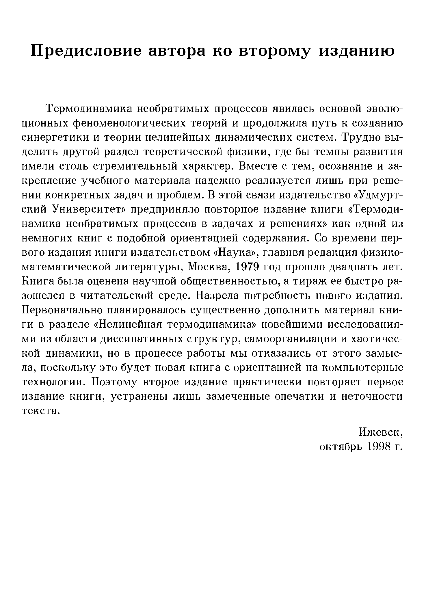 Термодинамика необратимых процессов явилась основой эволюционных феноменологических теорий и продолжила путь к созданию синергетики и теории нелинейных динамических систем. Трудно выделить другой раздел теоретической физики, где бы темпы развития имели столь стремительный характер. Вместе с тем, осознание и закрепление учебного материала надежно реализуется лишь при решении конкретных задач и проблем. В этой связи издательство Удмуртский Университет предприняло повторное издание книги Термодинамика необратимых процессов в задачах и решениях как одной из немногих книг с подобной ориентацией содержания. Со времени первого издания книги издательством Наука , главнвя редакция физико-математической литературы, Москва, 1979 год прошло двадцать лет. Книга была оценена научной общественностью, а тираж ее быстро разошелся в читательской среде. Назрела потребность нового издания. Первоначально планировалось существенно дополнить материал книги в разделе Нелинейная термодинамика новейшими исследованиями из области диссипативных структур, самоорганизации и хаотической динамики, но в процессе работы мы отказались от этого замысла, поскольку это будет новая книга с ориентацией на компьютерные технологии. Поэтому второе издание практически повторяет первое издание книги, устранены лишь замеченные опечатки и неточности текста.
