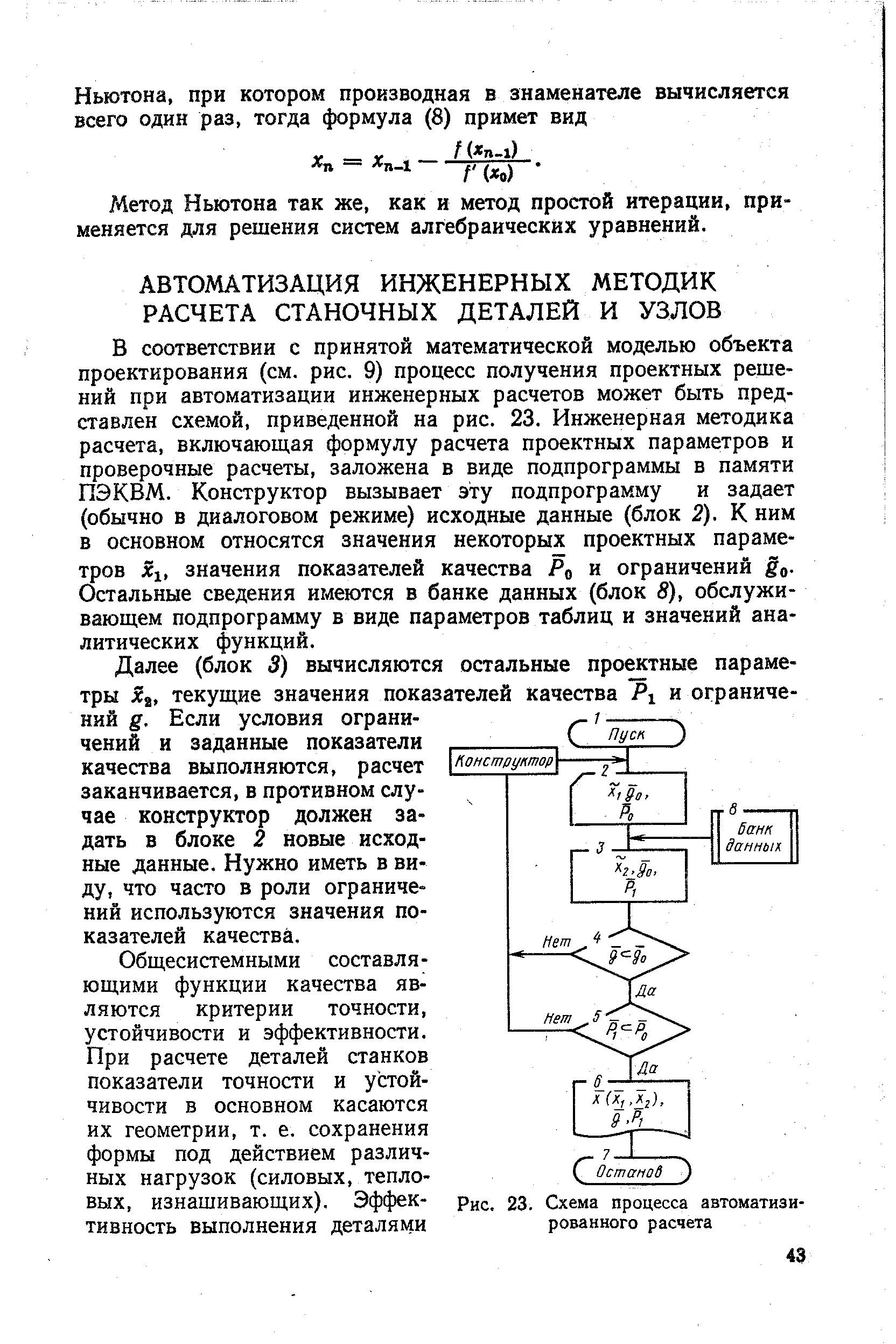 В соответствии с принятой математической моделью объекта проектирования (см. рис. 9) процесс получения проектных решений при автоматизации инженерных расчетов может быть представлен схемой, приведенной на рис. 23. Инженерная методика расчета, включающ,ая формулу расчета проектных параметров и проверочные расчеты, заложена в виде подпрограммы в памяти ПЭКВМ. Конструктор вызывает эту подпрограмму и задает (обычно в диалоговом режиме) исходные данные (блок 2). К ним в основном относятся значения некоторых проектных параметров Xi, значения показателей качества Ро и ограничений go-Остальные сведения имеются в банке данных (блок 8), обслуживающем подпрограмму в виде параметров таблиц и значений аналитических функций.
