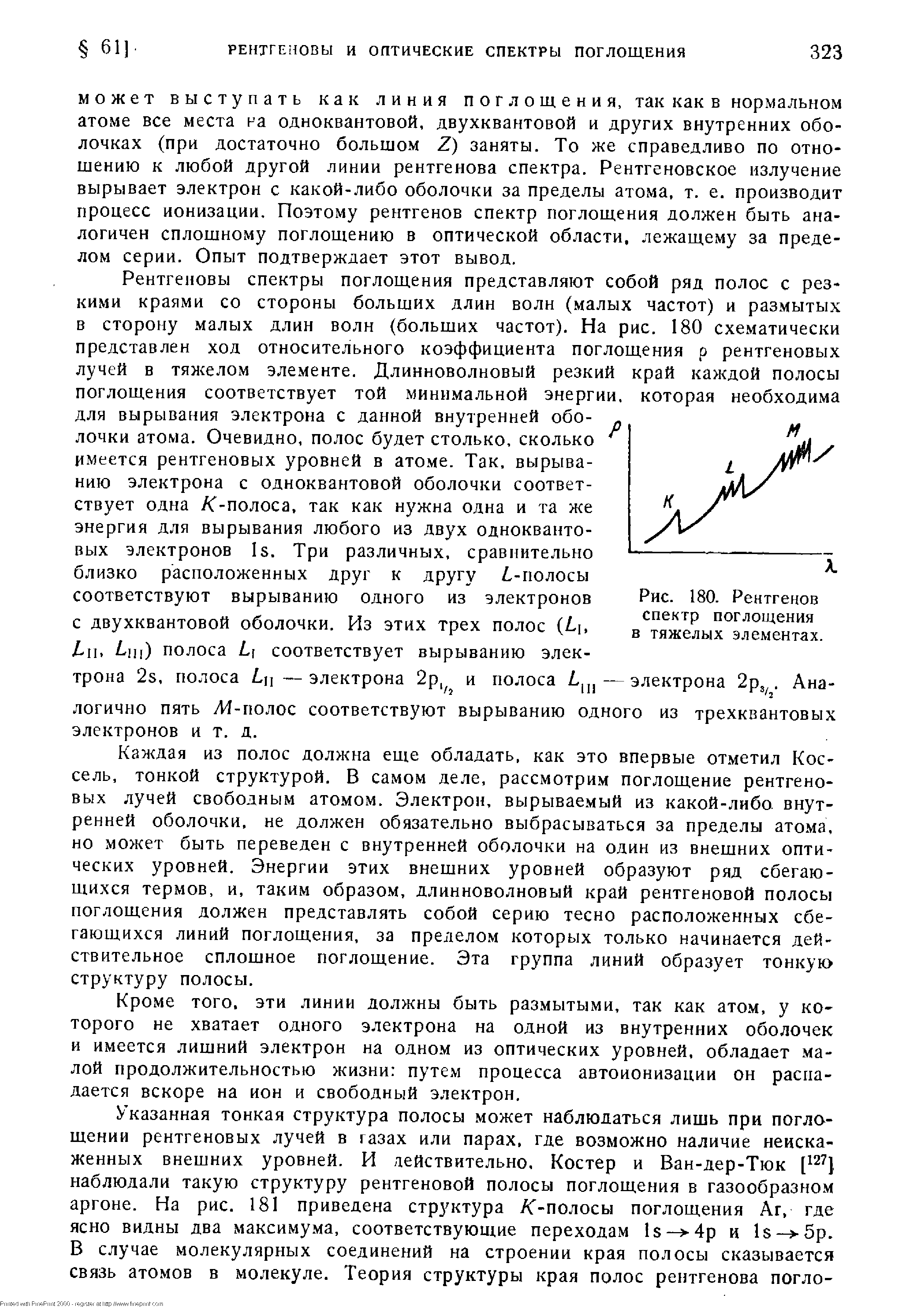 Каждая из полос должна еще обладать, как это впервые отметил Кос-сель, тонкой структурой, В самом деле, рассмотрим поглощение рентгеновых лучей свободным атомом. Электрон, вырываемый из какой-либо, внутренней оболочки, не должен обязательно выбрасываться за пределы атома, но может быть переведен с внутренней оболочки на один из внешних оптических уровней. Энергии этих внешних уровней образуют ряд сбегающихся термов, и. таким образом, длинноволновый край рентгеновой полосы поглощения должен представлять собой серию тесно расположенных сбегающихся линий поглощения, за пределом которых только начинается действительное сплошное поглощение. Эта группа линий образует тонкую структуру полосы.
