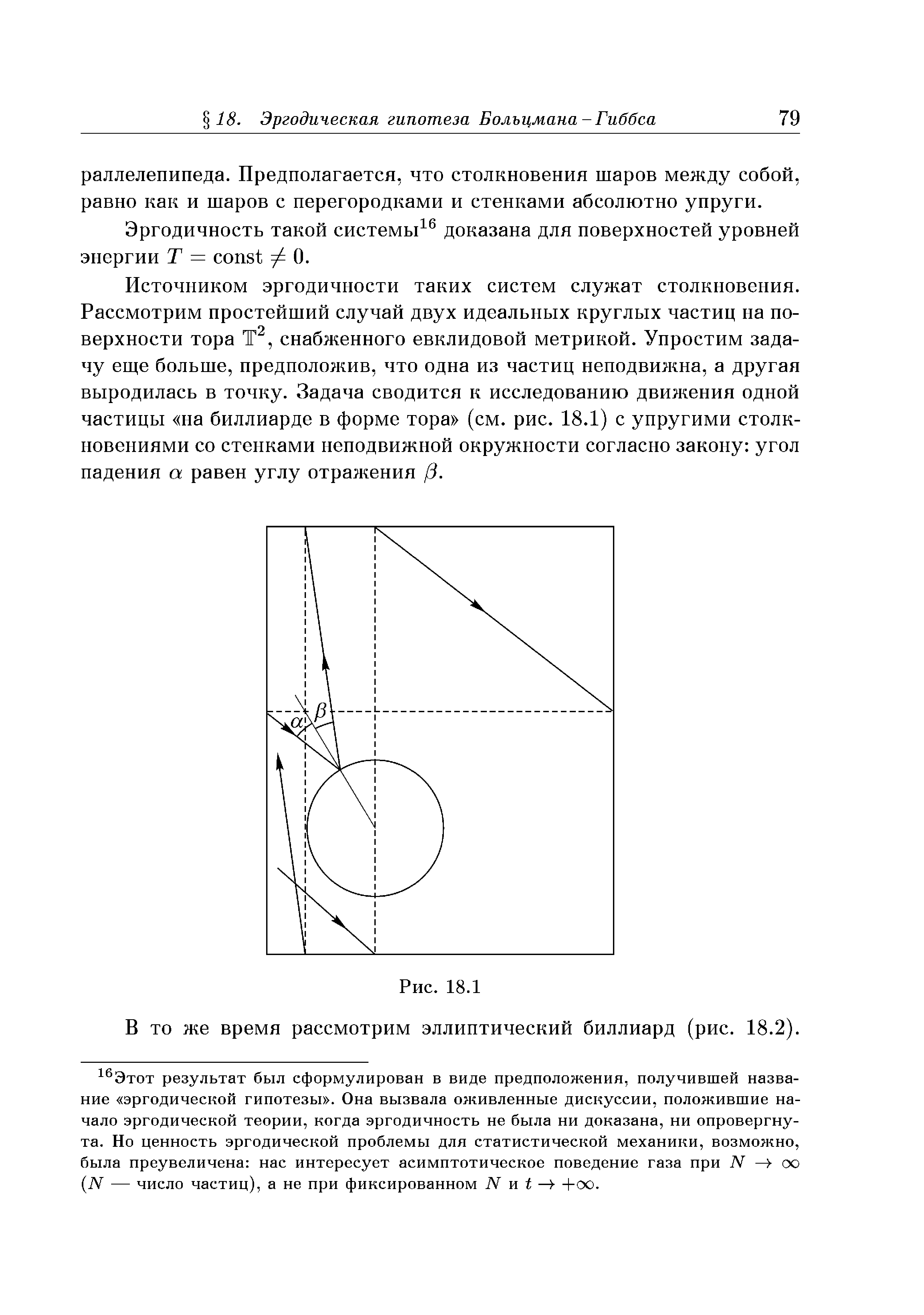 Источником эргодичности таких систем служат столкновения. Рассмотрим простейший случай двух идеальных круглых частиц на поверхности тора Т , снабженного евклидовой метрикой. Упростим задачу еще больше, предположив, что одна из частиц неподвижна, а другая выродилась в точку. Задача сводится к исследованию движения одной частицы на биллиарде в форме тора (см. рис. 18.1) с упругими столкновениями со стенками неподвижной окружности согласно закону угол падения а равен углу отражения /3.
