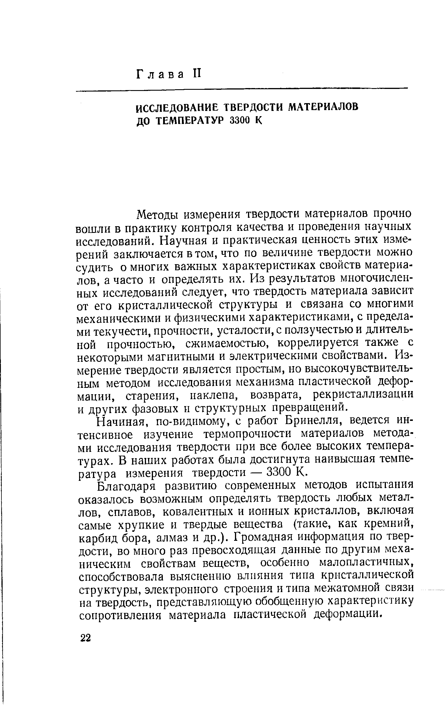 Методы измерения твердости материалов прочно вошли в практику контроля качества и проведения научных исследований. Научная и практическая ценность этих измерений заключается в том, что по величине твердости можно судить о многих важных характеристиках свойств материалов, а часто и определять их. Из результатов многочисленных исследований следует, что твердость материала зависит от его кристаллической структуры и связана со многими механическими и физическими характеристиками, с пределами текучести, прочности, усталости, с ползучестью и длительной прочностью, сжимаемостью, коррелируется также с некоторыми магнитными и электрическими свойствами. Измерение твердости является простым, но высокочувствительным методом исследования механизма пластической деформации, старения, наклепа, возврата, рекристаллизации и других фазовых и структурных превращений.
