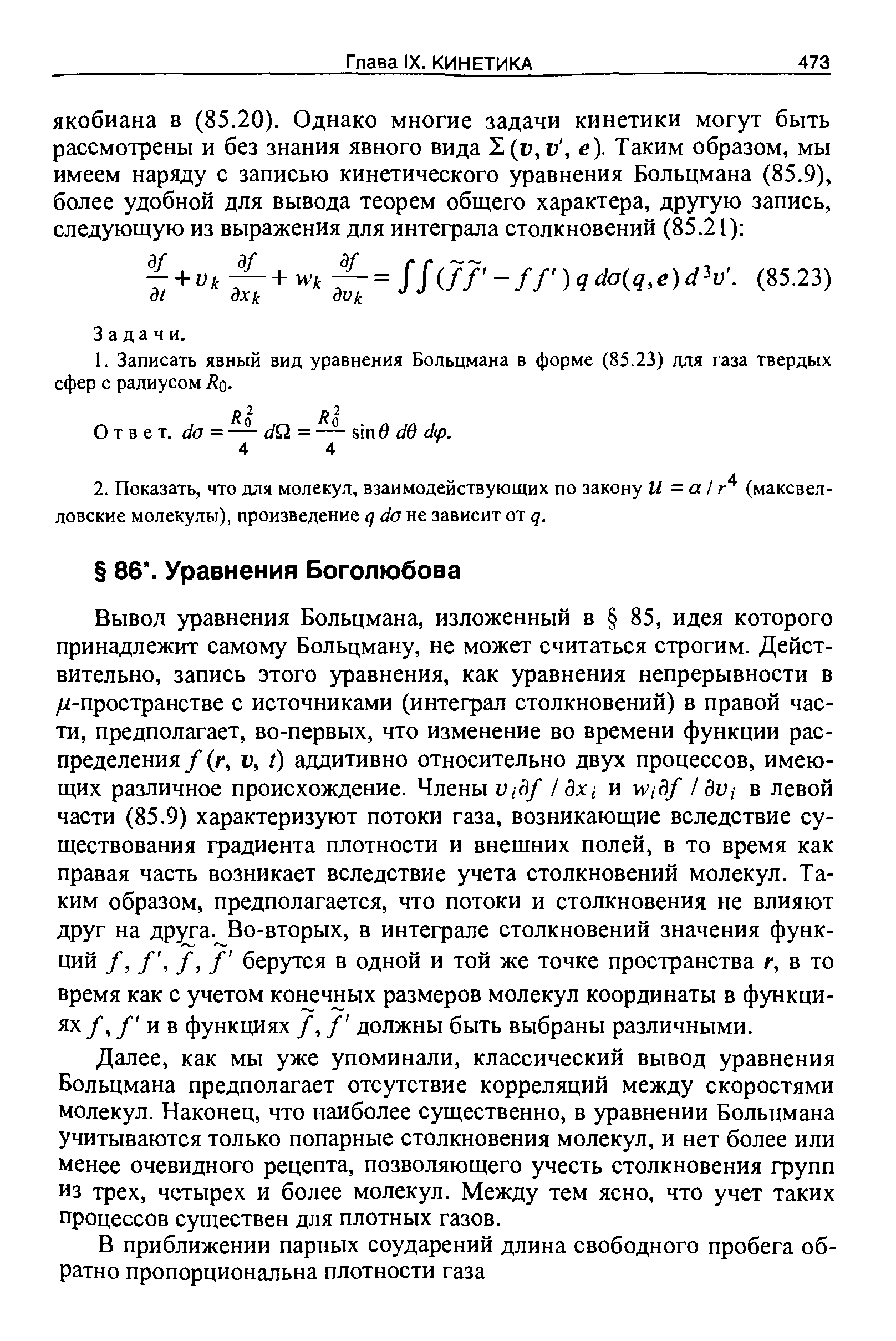 Вывод уравнения Больцмана, изложенный в 85, идея которого принадлежит самому Больцману, не может считаться строгим. Действительно, запись этого уравнения, как уравнения непрерывности в /г-пространстве с источниками (интеграл столкновений) в правой части, предполагает, во-первых, что изменение во времени функции распределения / (г, V, I) аддитивно относительно двух процессов, имеющих различное происхождение. Члены ц,-3/ /Зх,- и Wiдf /Зп,- в левой части (85.9) характеризуют потоки газа, возникающие вследствие существования градиента плотности и внешних полей, в то время как правая часть возникает вследствие учета столкновений молекул. Таким образом, предполагается, что потоки и столкновения не влияют друг на друга. Во-вторых, в интеграле столкновений значения функций /, /, /, / берутся в одной и той же точке пространства г, в то время как с учетом конечных размеров молекул координаты в функциях /, / и в функциях /, / должны быть выбраны различными.
