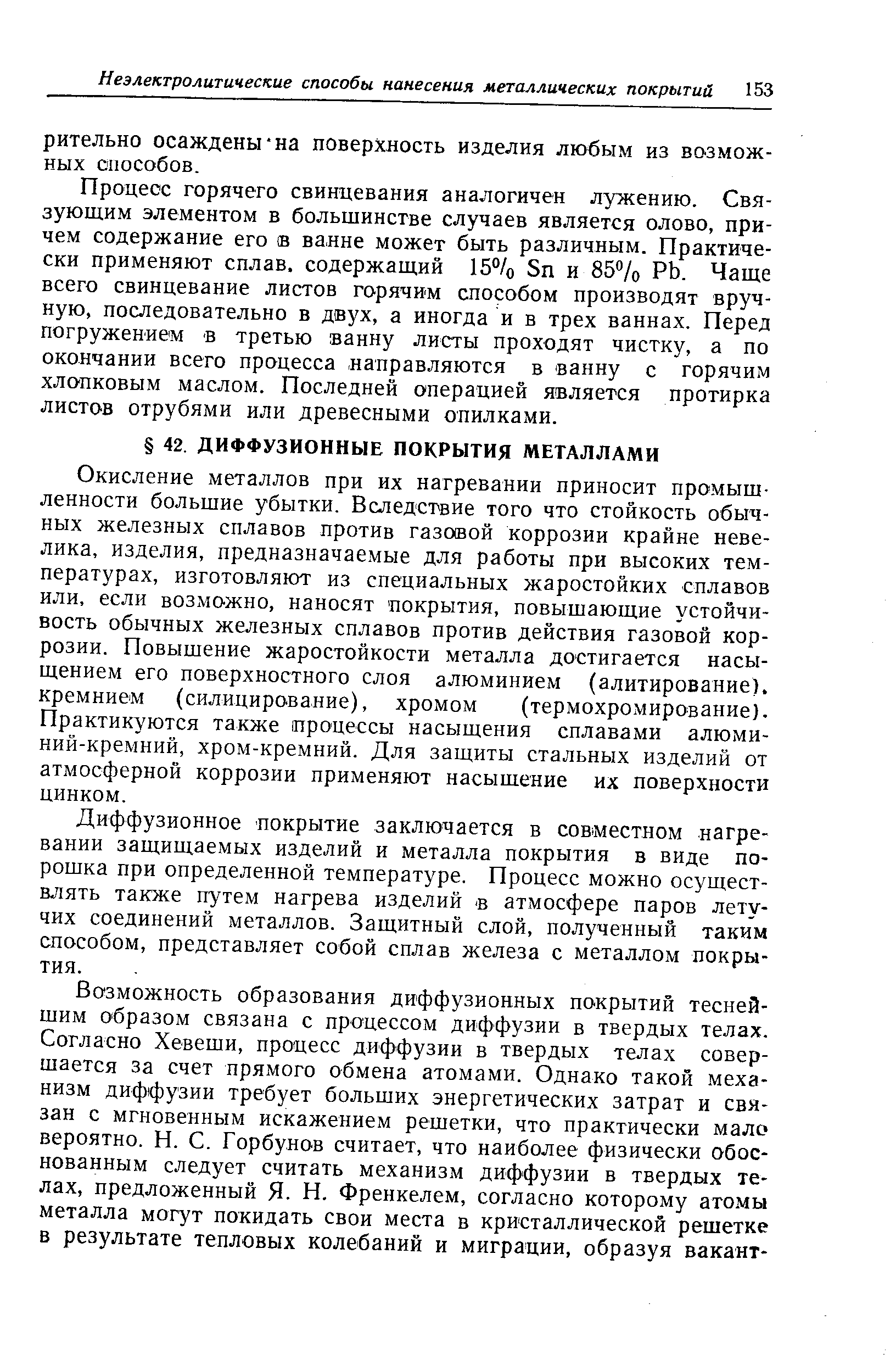 Окисление металлов при их нагревании приносит промышленности большие убытки. Вследствие того что стойкость обычных железных сплавов против газовой коррозии крайне невелика, изделия, предназначаемые для работы при высоких температурах, изготовляют из специальных жаростойких сплавов или, если возмо жно, наносят покрытия, повышающие устойчивость обычных железных сплавов против действия газовой коррозии. Повышение жаростойкости металла достигается насыщением его поверхностного слоя алюминием (алитирование). кремнием (силицирование), хромом (термохромирование). Практикуются также процессы насыщения сплавами алюминий-кремний, хром-кремний. Для защиты стальных изделий от атмосферной коррозии применяют насышение их поверхности цинком.
