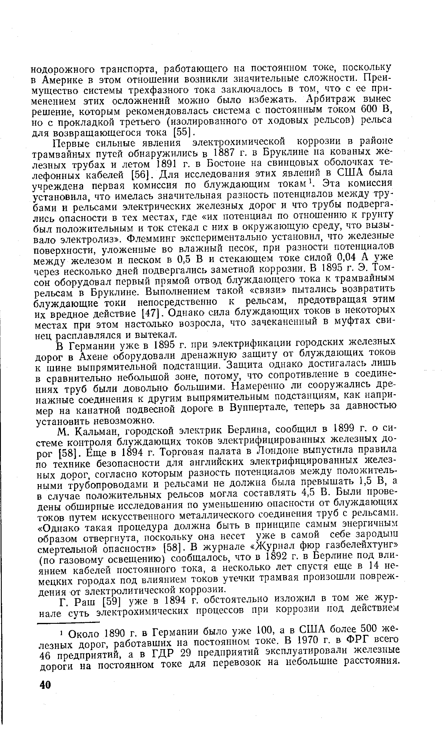 Первые сильные явления электрохимической коррозии в районе трамвайных путей обнаружились в 1887 г. в Бруклине на кованых железных трубах и летом 1891 г. в Бостоне на свинцовых оболочках телефонных кабелей [56]. Для исследования этих явлений в США была учреждена первая комиссия по блуждающим токам. Эта комиссия установила, что имелась значительная разность потенциалов между трубами и рельсами электрических железных дорог и что трубы подвергались опасности в тех местах, где их потенциал по отношению к грунту был положительным и ток стекал с них в окружающую среду, что вызывало электролиз . Флемминг экспериментально установил, что железные поверхности, уложенные во влажный песок, при разности потенциалов между железом и песком в 0,5 В и стекающем токе силой 0,04 А уже через несколько дней подвергались заметной коррозии. В 1895 г. Э. Томсон оборудовал первый прямой отвод блуждающего тока к трамвайным рельсам в Бруклине. Выполнением такой связи пытались возвратить блуждающие токи непосредственно к рельсам, предотвращая этим их вредное действие [47]. Однако сила блуждающих токов в некоторых местах при этом настолько возросла, что зачеканенный в муфтах свинец расплавлялся и вытекал.
