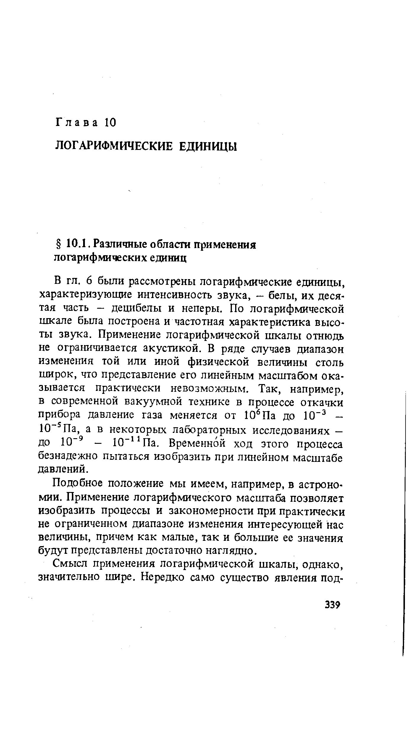 6 были рассмотрены логарифмические единицы, характеризующие интенсивность звука, - белы, их десятая часть — децибелы и неперы. По логарифмической шкале была построена и частотная характеристика высоты звука. Применение логарифмической шкалы отнюдь не ограничивается акустикой. В ряде случаев диапазон изменения той или иной физической величины столь широк, что представление его линейным масштабом оказывается Практически невозможным. Так, например, в современной вакуумной технике в процессе откачки прибора давление газа меняется от 10 Па до 10 — 10 Па, а в некоторых лабораторных исследованиях — до 10 — 10 Па. Временной ход этого процесса безнадежно пытаться изобразить при линейном масштабе давлений.
