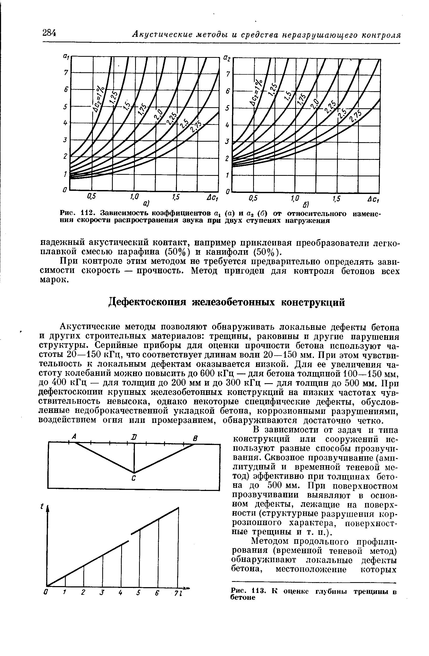 Акустические методы позволяют обнаруживать локальные дефекты бетона и других строительных материалов трещины, раковины и другие нарушения структуры. Серийные приборы для оценки прочности бетона используют частоты 20—150 кГц, что соответствует длинам волн 20—150 мм. При этом чувствительность к локальным дефектам оказывается низкой. Для ее увеличения частоту колебаний можно повысить до 600 кГц — для бетона толпщной 100—150 мм, до 400 кГц — для толщин до 200 мм и до 300 кГц — для толщин до 500 мм. При дефектоскопии крупных железобетонных конструкций на низких частотах чувствительность невысока, однако некоторые специфические дефекты, обусловленные недоброкачественной укладкой бетона, коррозионными разрушениями, воздействием огня или промерзанием, обнаруживаются достаточно четко.
