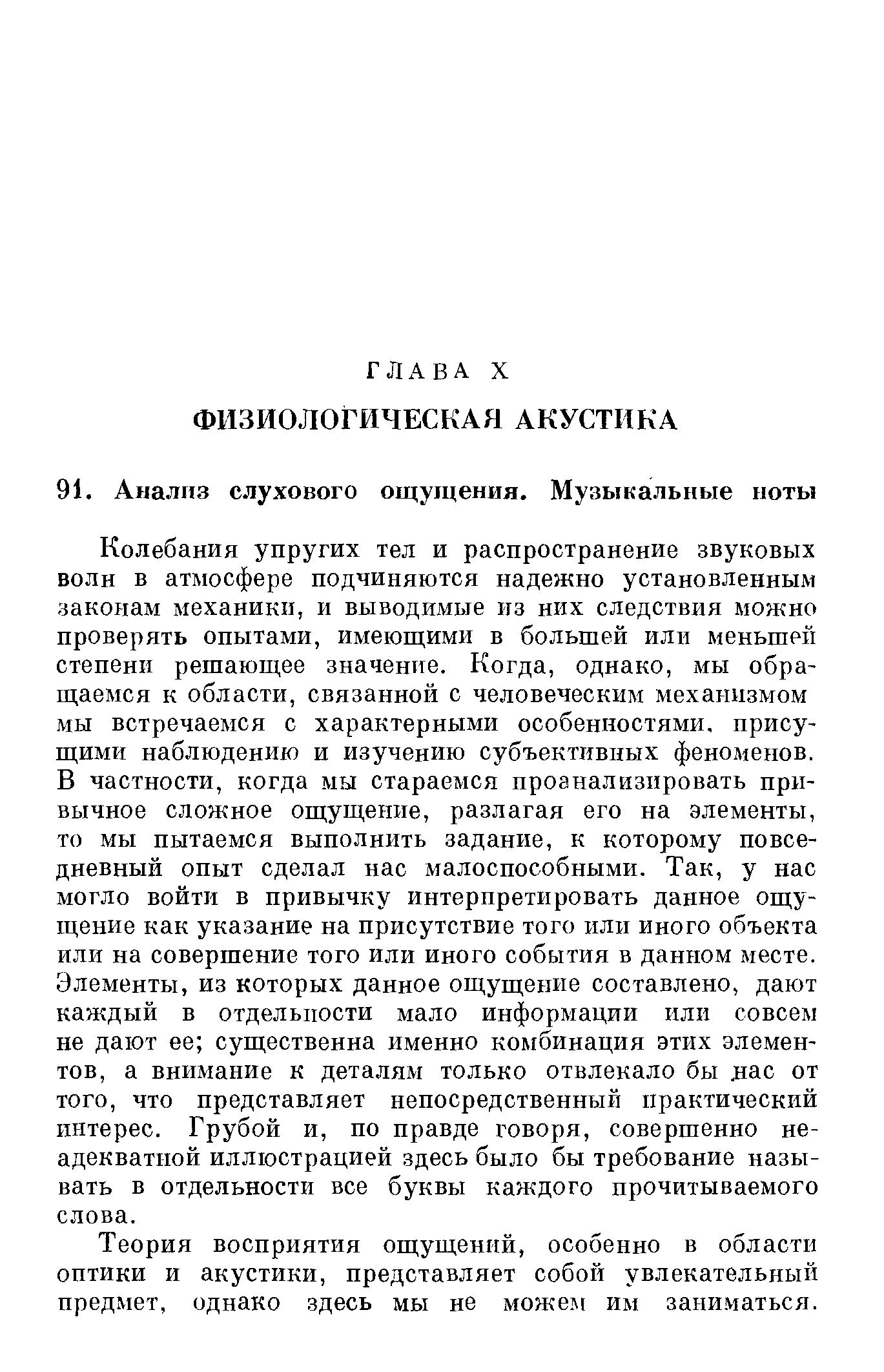 Колебания упругих тел и распространение звуковых волн в атмосфере подчиняются надежно установленным законам механики, и выводимые из них следствия можно проверять опытами, имеющими в большей илн меньшей степени решающее значение. Когда, однако, мы обращаемся к области, связанной с человеческим механизмом мы встречаемся с характерными особенностями, присущими наблюдению и изучению субъективных феноменов. В частности, когда мы стараемся проанализировать привычное сложное ощущение, разлагая его на элементы, то мы пытаемся выполнить задание, к которому повседневный опыт сделал нас малоспособными. Так, у нас могло войти в привычку интерпретировать данное ощущение как указание на присутствие того или иного объекта или на совершение того или иного события в данном месте. Элементы, из которых данное ощущение составлено, дают каждый в отдельности мало информации или совсем не дают ее существенна именно комбинация этих элементов, а внимание к деталям только отвлекало бы лас от того, что представляет непосредственный практический интерес. Грубой и, по правде говоря, совершенно неадекватной иллюстрацией здесь было бы требование называть в отдельности все буквы каждого прочитываемого слова.
